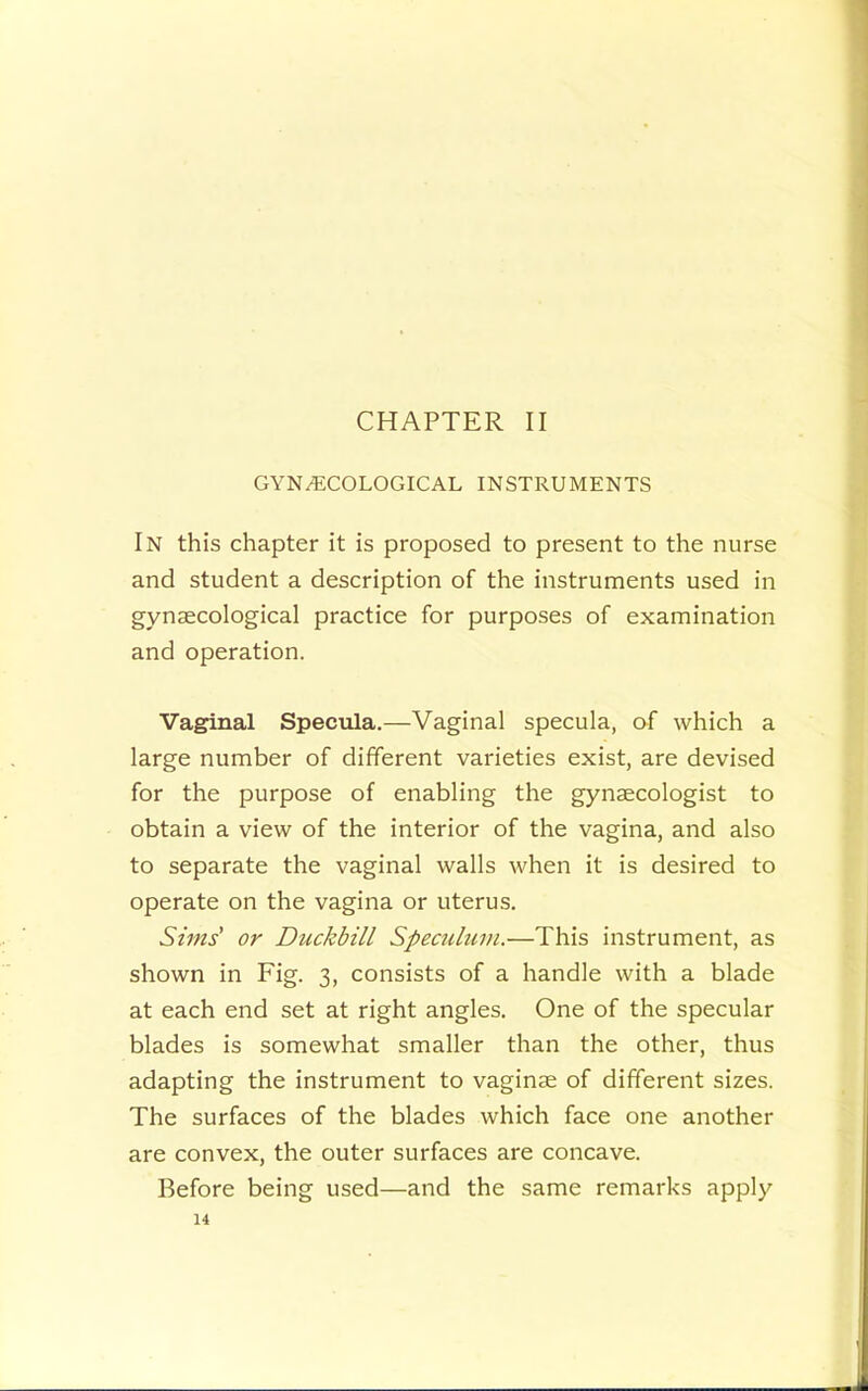 CHAPTER II GYNECOLOGICAL INSTRUMENTS In this chapter it is proposed to present to the nurse and student a description of the instruments used in gynaecological practice for purposes of examination and operation. Vaginal Specula.—Vaginal specula, of which a large number of different varieties exist, are devised for the purpose of enabling the gynaecologist to obtain a view of the interior of the vagina, and also to separate the vaginal walls when it is desired to operate on the vagina or uterus. Sims' or Duckbill Spectdum.—This instrument, as shown in Fig. 3, consists of a handle with a blade at each end set at right angles. One of the specular blades is somewhat smaller than the other, thus adapting the instrument to vaginae of different sizes. The surfaces of the blades which face one another are convex, the outer surfaces are concave. Before being used—and the same remarks apply