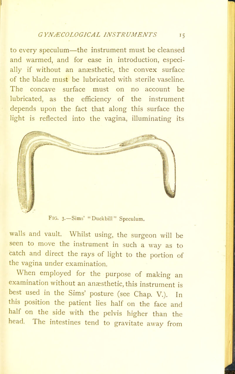 to every speculum—the instrument must be cleansed and warmed, and for ease in introduction, especi- ally if without an anaesthetic, the convex surface of the blade must be lubricated with sterile vaseline. The concave surface must on no account be lubricated, as the efficiency of the instrument depends upon the fact that along this surface the light is reflected into the vagina, illuminating its walls and vault. Whilst using, the surgeon will be seen to move the instrument in such a way as to catch and direct the rays of light to the portion of the vagina under examination. When employed for the purpose of making an examination without an anaesthetic, this instrument is best used in the Sims’ posture (see Chap. V.). In this position the patient lies half on the face and half on the side with the pelvis higher than the head. The intestines tend to gravitate away from