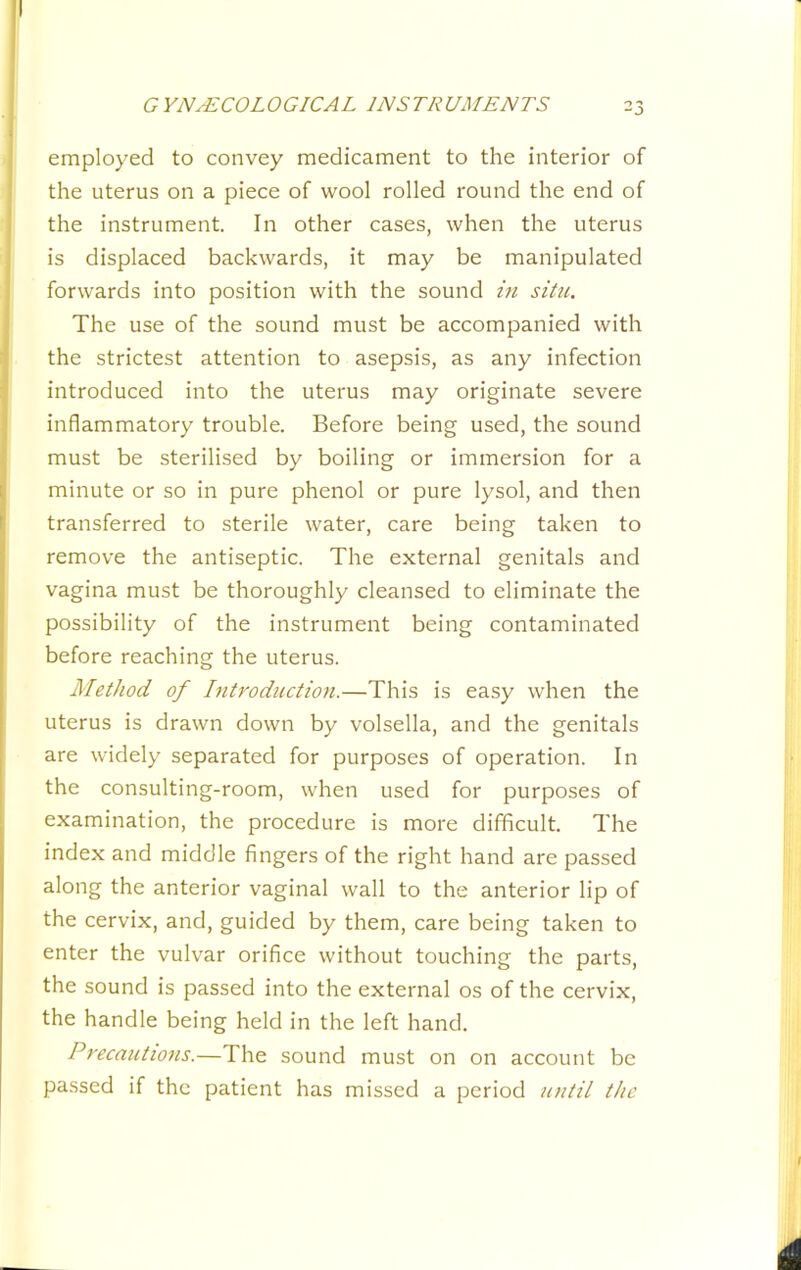 employed to convey medicament to the interior of the uterus on a piece of wool rolled round the end of the instrument. In other cases, when the uterus is displaced backwards, it may be manipulated forwards into position with the sound m situ. The use of the sound must be accompanied with the strictest attention to asepsis, as any infection introduced into the uterus may originate severe inflammatory trouble. Before being used, the sound must be sterilised by boiling or immersion for a minute or so in pure phenol or pure lysol, and then transferred to sterile water, care being taken to remove the antiseptic. The external genitals and vagina must be thoroughly cleansed to eliminate the possibility of the instrument being contaminated before reaching the uterus. Method of hitroduction.—This is easy when the uterus is drawn down by volsella, and the genitals are widely separated for purposes of operation. In the consulting-room, when used for purposes of examination, the procedure is more difficult. The index and middle fingers of the right hand are passed along the anterior vaginal wall to the anterior lip of the cervix, and, guided by them, care being taken to enter the vulvar orifice without touching the parts, the sound is passed into the external os of the cervix, the handle being held in the left hand. Precautio7is.—The sound must on on account be passed if the patient has missed a period utitil the