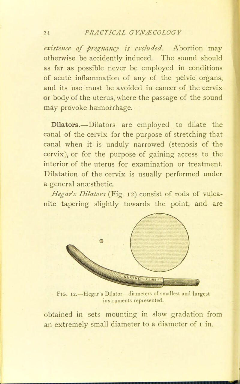 existence of pregnancy is excluded. Abortion may otherwise be accidently induced. The sound should as far as possible never be employed in conditions of acute inflammation of any of the pelvic organs, and its use must be avoided in cancer of the cervix or body of the uterus, where the passage of the sound may provoke haemorrhage. Dilators.—Dilators are employed to dilate the canal of the cervix for the purpose of stretching that canal when it is unduly narrowed (stenosis of the cervix), or for the purpose of gaining access to the interior of the uterus for examination or treatment. Dilatation of the cervix is usually performed under a general anaesthetic. HegaYs Dilators (Fig. 12) consist of rods of vulca- nite tapering slightly towards the point, and are P'lG. 12.—Hegar’s Dilator—diameters of smallest and largest instruments represented. obtained in sets mounting in slow gradation from an extremely small diameter to a diameter of i in.