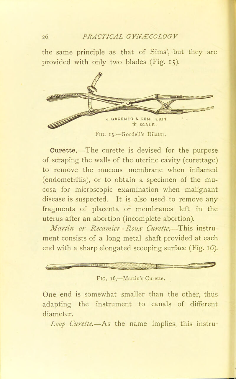 the same principle as that of Sims’, but they are provided with only two blades (Fig. 15). Curette.—The curette is devised for the purpose of scraping the walls of the uterine cavity (curettage) to remove the mucous membrane when inflamed (endometritis), or to obtain a specimen of the mu- cosa for microscopic examination when malignant disease is suspected. It is also used to remove any fragments of placenta or membranes left in the uterus after an abortion (incomplete abortion). Martin or Recamier - Roux Curette.—This instru- ment consists of a long metal shaft provided at each end with a sharp elongated scooping surface (Fig. 16). One end is somewhat smaller than the other, thus adapting the instrument to canals of different diameter. Loop Curette.—As the name implies, this instru- Fig. 15.—Goodell’s Dilator. Fig. 16.—Martin’s Curette.