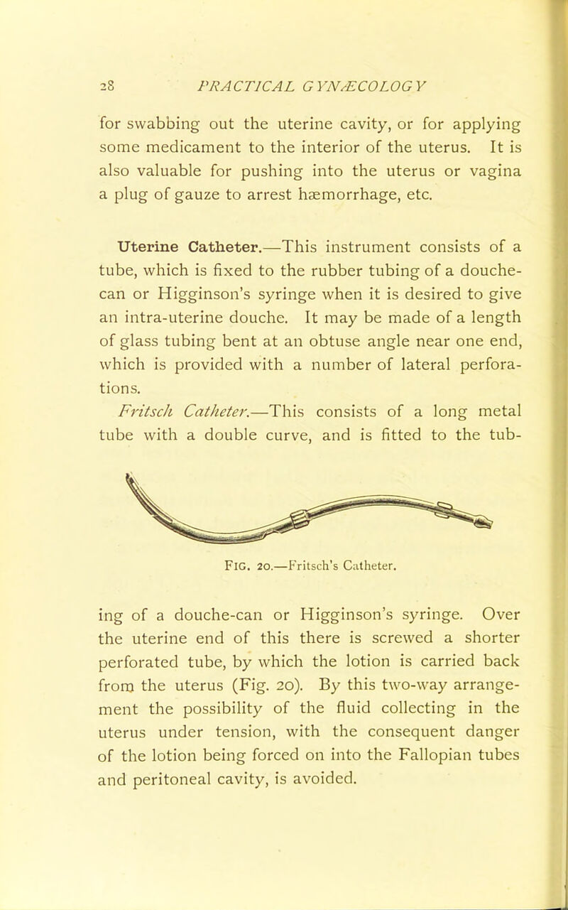 for swabbing out the uterine cavity, or for applying some medicament to the interior of the uterus. It is also valuable for pushing into the uterus or vagina a plug of gauze to arrest haemorrhage, etc. Uterine Catheter.—This instrument consists of a tube, which is fixed to the rubber tubing of a douche- can or Higginson’s syringe when it is desired to give an intra-uterine douche. It may be made of a length of glass tubing bent at an obtuse angle near one end, which is provided with a number of lateral perfora- tions. Fritscli Catheter.—This consists of a long metal tube with a double curve, and is fitted to the tub- Fig. 20.—Fritsch’s Catheter. ing of a douche-can or Higginson’s syringe. Over the uterine end of this there is screwed a shorter perforated tube, by which the lotion is carried back from the uterus (Fig. 20). By this two-way arrange- ment the possibility of the fluid collecting in the uterus under tension, with the consequent danger of the lotion being forced on into the Fallopian tubes and peritoneal cavity, is avoided.