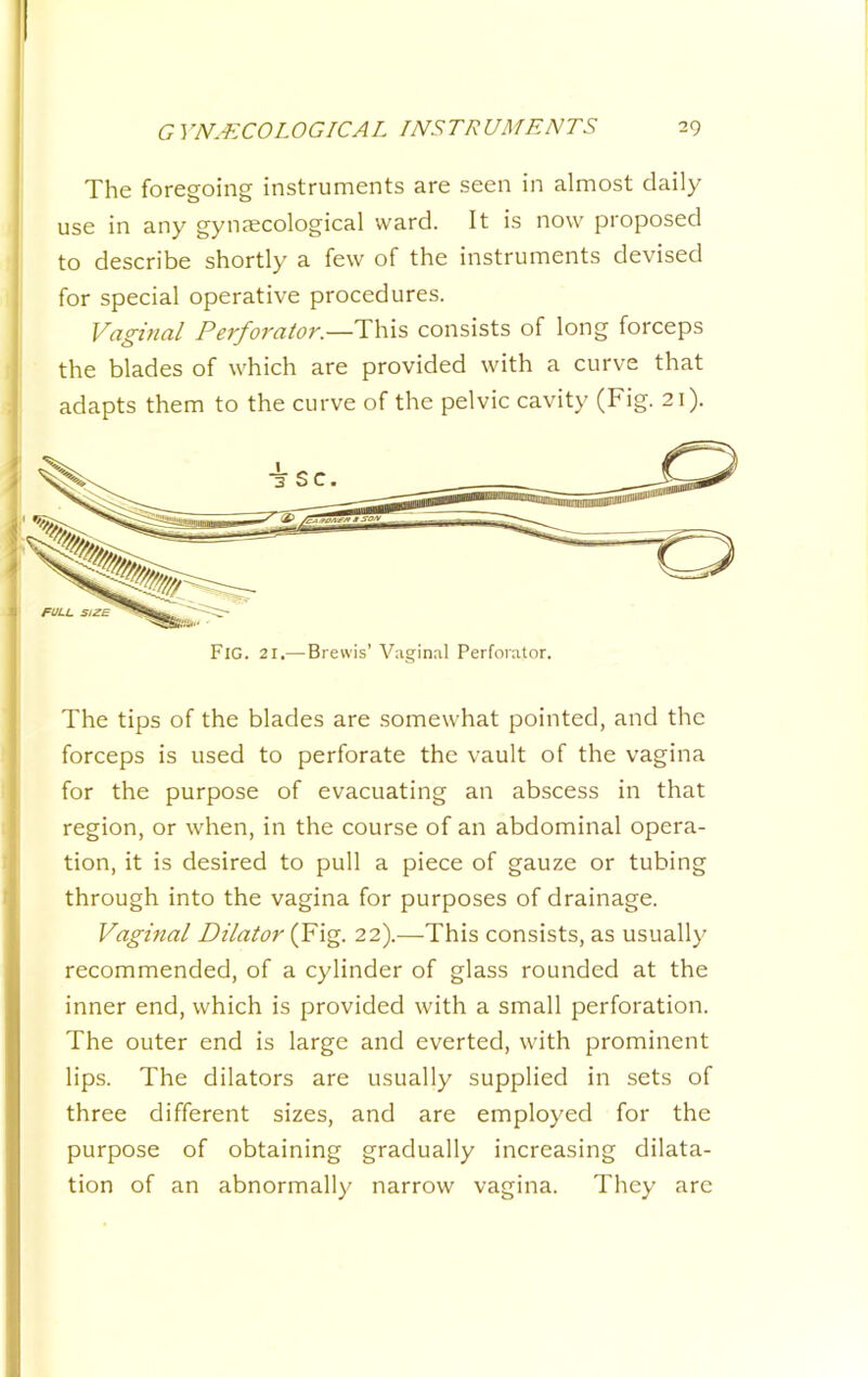 The foregoing instruments are seen in almost daily use in any gynjecological ward. It is now proposed to describe shortly a few of the instruments devised for special operative procedures. Vdginal Perforator.—This consists of long forceps the blades of which are provided with a curve that adapts them to the curve of the pelvic cavity (Fig. 21). Fig. 21.—Brewis’ Vaginal Perforator. The tips of the blades are somewhat pointed, and the forceps is used to perforate the vault of the vagina for the purpose of evacuating an abscess in that region, or when, in the course of an abdominal opera- tion, it is desired to pull a piece of gauze or tubing through into the vagina for purposes of drainage. Vaginal Dilator (Fig. 22).—This consists, as usually recommended, of a cylinder of glass rounded at the inner end, which is provided with a small perforation. The outer end is large and everted, with prominent lips. The dilators are usually supplied in sets of three different sizes, and are employed for the purpose of obtaining gradually increasing dilata- tion of an abnormally narrow vagina. They are