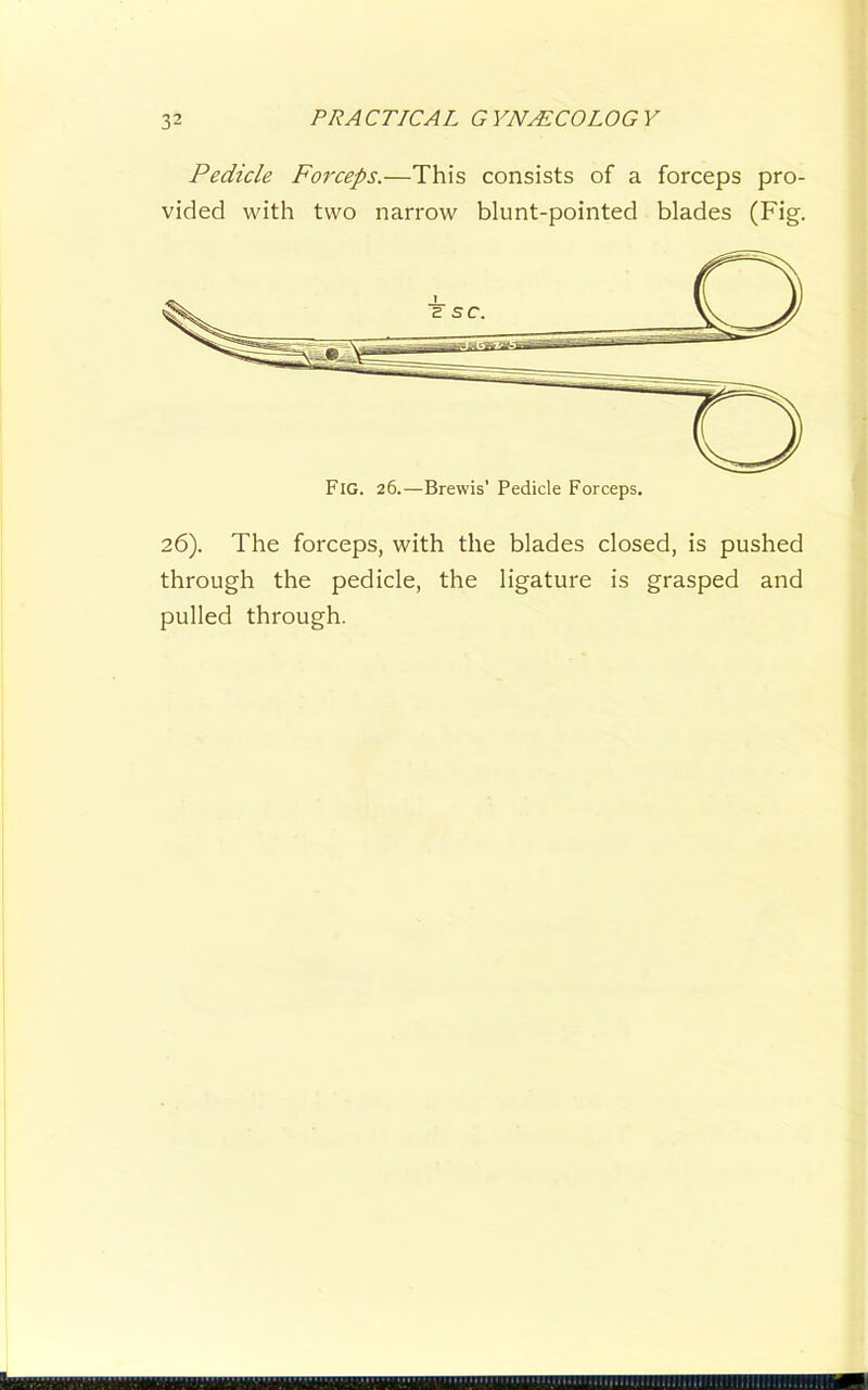 Pedicle Foj'ceps.—This consists of a forceps pro- vided with two narrow blunt-pointed blades (Fig. 26). The forceps, with the blades closed, is pushed through the pedicle, the ligature is grasped and pulled through.