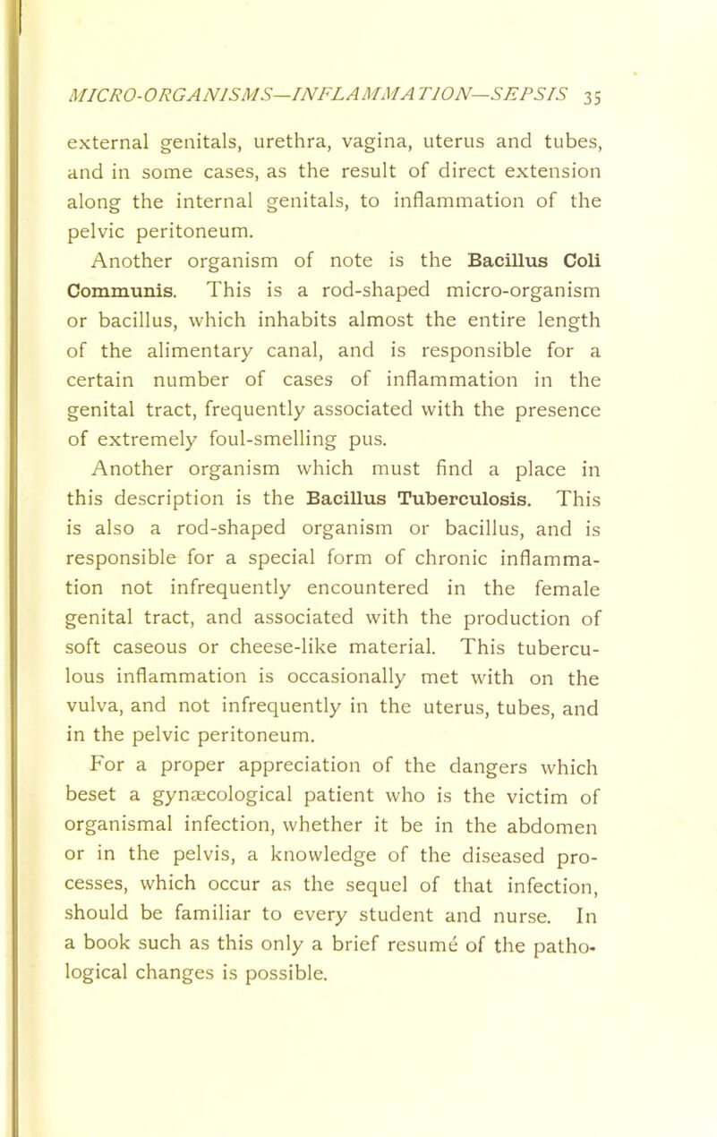 external genitals, urethra, vagina, uterus and tubes, and in some cases, as the result of direct extension along the internal genitals, to inflammation of the pelvic peritoneum. Another organism of note is the Bacillus Coli Communis. This is a rod-shaped micro-organism or bacillus, which inhabits almost the entire length of the alimentary canal, and is responsible for a certain number of cases of inflammation in the genital tract, frequently associated with the presence of extremely foul-smelling pus. Another organism which must find a place in this description is the Bacillus Tuberculosis. This is also a rod-shaped organism or bacillus, and is responsible for a special form of chronic inflamma- tion not infrequently encountered in the female genital tract, and associated with the production of soft caseous or cheese-like material. This tubercu- lous inflammation is occasionally met with on the vulva, and not infrequently in the uterus, tubes, and in the pelvic peritoneum. For a proper appreciation of the dangers which beset a gynaecological patient who is the victim of organismal infection, whether it be in the abdomen or in the pelvis, a knowledge of the diseased pro- cesses, which occur as the sequel of that infection, should be familiar to every student and nurse. In a book such as this only a brief resume of the patho- logical changes is possible.