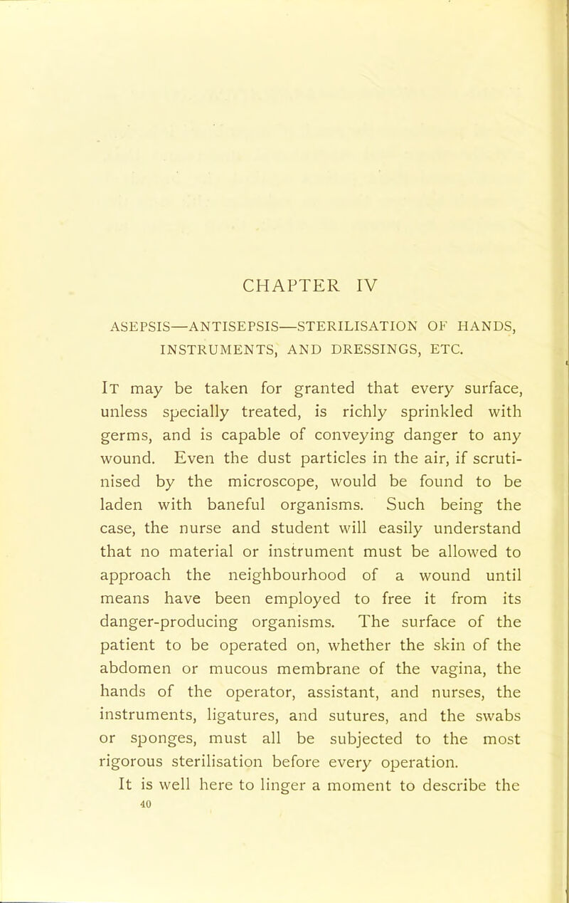 CHAPTER IV ASEPSIS—ANTISEPSIS—STERILISATION OF HANDS, INSTRUMENTS, AND DRESSINGS, ETC. It may be taken for granted that every surface, unless specially treated, is richly sprinkled with germs, and is capable of conveying danger to any wound. Even the dust particles in the air, if scruti- nised by the microscope, would be found to be laden with baneful organisms. Such being the case, the nurse and student will easily understand that no material or instrument must be allowed to approach the neighbourhood of a wound until means have been employed to free it from its danger-producing organisms. The surface of the patient to be operated on, whether the skin of the abdomen or mucous membrane of the vagina, the hands of the operator, assistant, and nurses, the instruments, ligatures, and sutures, and the swabs or sponges, must all be subjected to the most rigorous sterilisation before every operation. It is well here to linger a moment to describe the