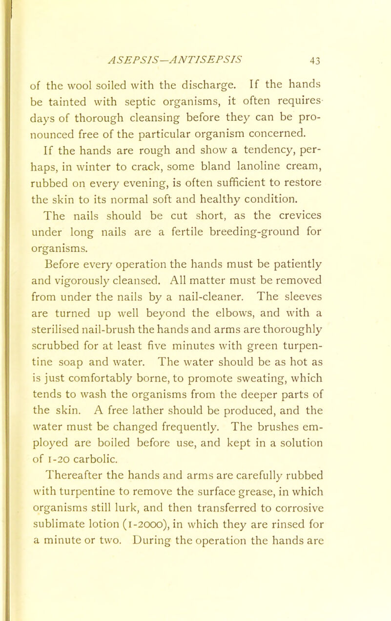 of the wool soiled with the discharge. If the hands be tainted with septic organisms, it often requires days of thorough cleansing before they can be pro- nounced free of the particular organism concerned. If the hands are rough and show a tendency, per- haps, in winter to crack, some bland lanoline cream, rubbed on every evening, is often sufficient to restore the skin to its normal soft and healthy condition. The nails should be cut short, as the crevices under long nails are a fertile breeding-ground for organisms. Before every operation the hands must be patiently and vigorously cleansed. All matter must be removed from under the nails by a nail-cleaner. The sleeves are turned up well beyond the elbows, and with a sterilised nail-brush the hands and arms are thoroughly scrubbed for at least five minutes with green turpen- tine soap and water. The water should be as hot as is just comfortably borne, to promote sweating, which tends to wash the organisms from the deeper parts of the skin. A free lather should be produced, and the water must be changed frequently. The brushes em- ployed are boiled before use, and kept in a solution of 1-20 carbolic. Thereafter the hands and arms are carefully rubbed with turpentine to remove the surface grease, in which organisms still lurk, and then transferred to corrosive sublimate lotion (1-2000), in which they are rinsed for a minute or two. During the operation the hands are