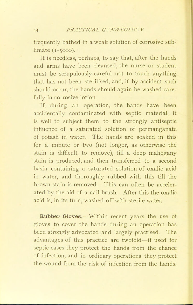 frequently bathed in a weak solution of corrosive sub- limate (1-5000). It is needless, perhaps, to say that, after the hands and arms have been cleansed, the nurse or student must be scrupulously careful not to touch anything that has not been sterilised, and, if by accident such should occur, the hands should again be washed care- fully in corrosive lotion. If, during an operation, the hands have been accidentally contaminated with septic material, it is well to subject them to the strongly antiseptic influence of a saturated solution of permanganate of potash in water. The hands are soaked in this for a minute or two (not longer, as otherwise the stain is difficult to remove), till a deep mahogany stain is produced, and then transferred to a second basin containing a saturated solution of oxalic acid in water, and thoroughly rubbed with this till the brown stain is removed. This can often be acceler- ated by the aid of a nail-brush. After this the oxalic acid is, in its turn, washed off with sterile water. Rubber Gloves.—Within recent years the use of gloves to cover the hands during an operation has been strongly advocated and largely practi.sed. The advantages of this practice are twofold—if used for septic cases they protect the hands from the chance of infection, and in ordinary operations they protect the wound from the risk of infection from the hands.