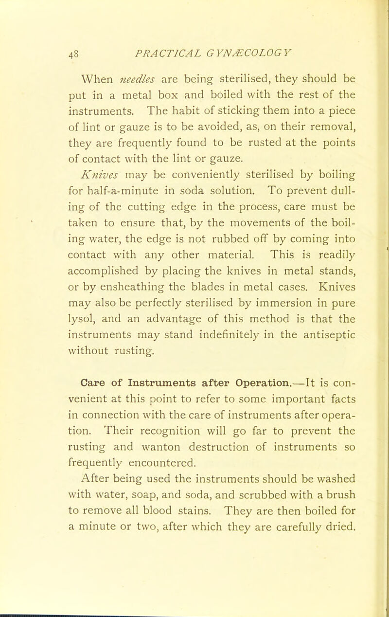 When needles are being sterilised, they should be put in a metal box and boiled with the rest of the instruments. The habit of sticking them into a piece of lint or gauze is to be avoided, as, on their removal, they are frequently found to be rusted at the points of contact with the lint or gauze. K7iives may be conveniently sterilised by boiling for half-a-minute in soda solution. To prevent dull- ing of the cutting edge in the process, care must be taken to ensure that, by the movements of the boil- ing water, the edge is not rubbed off by coming into contact with any other material. This is readily accomplished by placing the knives in metal stands, or by ensheathing the blades in metal cases. Knives may also be perfectly sterilised by immersion in pure lysol, and an advantage of this method is that the instruments may stand indefinitely in the antiseptic without rusting. Care of Instruments after Operation.—It is con- venient at this point to refer to some important facts in connection with the care of instruments after opera- tion. Their recognition will go far to prevent the rusting and wanton destruction of instruments so frequently encountered. After being used the instruments should be washed with water, soap, and soda, and scrubbed with a brush to remove all blood stains. They are then boiled for a minute or two, after which they are carefully dried.