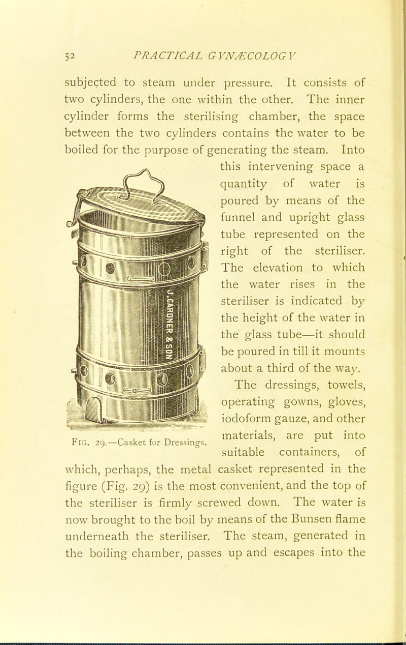 subjected to steam under pressure. It consists of two cylinders, the one within the other. The inner cylinder forms the sterilising chamber, the space between the two cylinders contains the water to be boiled for the purpose of generating the steam. Into this intervening space a quantity of water is poured by means of the funnel and upright glass tube represented on the right of the steriliser. The elevation to which the water rises in the steriliser is indicated by the height of the water in the glass tube—it should be poured in till it mounts about a third of the way. The dressings, towels, operating gowns, gloves, iodoform gauze, and other materials, are put into suitable containers, of which, perhaps, the metal casket represented in the figure (Fig. 29) is the most convenient, and the top of the steriliser is firmly screwed down. The water is now brought to the boil by means of the Bunsen flame underneath the steriliser. The steam, generated in the boiling chamber, passes up and escapes into the Fig. 29.—Casket for Dressings.