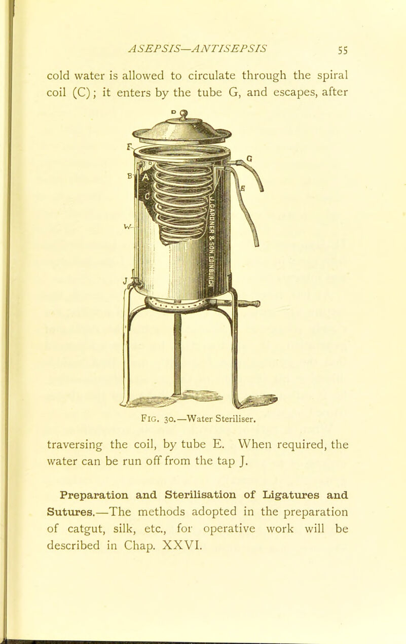 cold water is allowed to circulate through the spiral coil (C); it enters by the tube G, and escapes, after Fig. 30.—Water Steriliser. traversing the coil, by tube E. When required, the water can be run off from the tap J. Preparation and Sterilisation of Ligattires and Sutures.—The methods adopted in the preparation of catgut, silk, etc., for operative work will be described in Chap. XXVI.