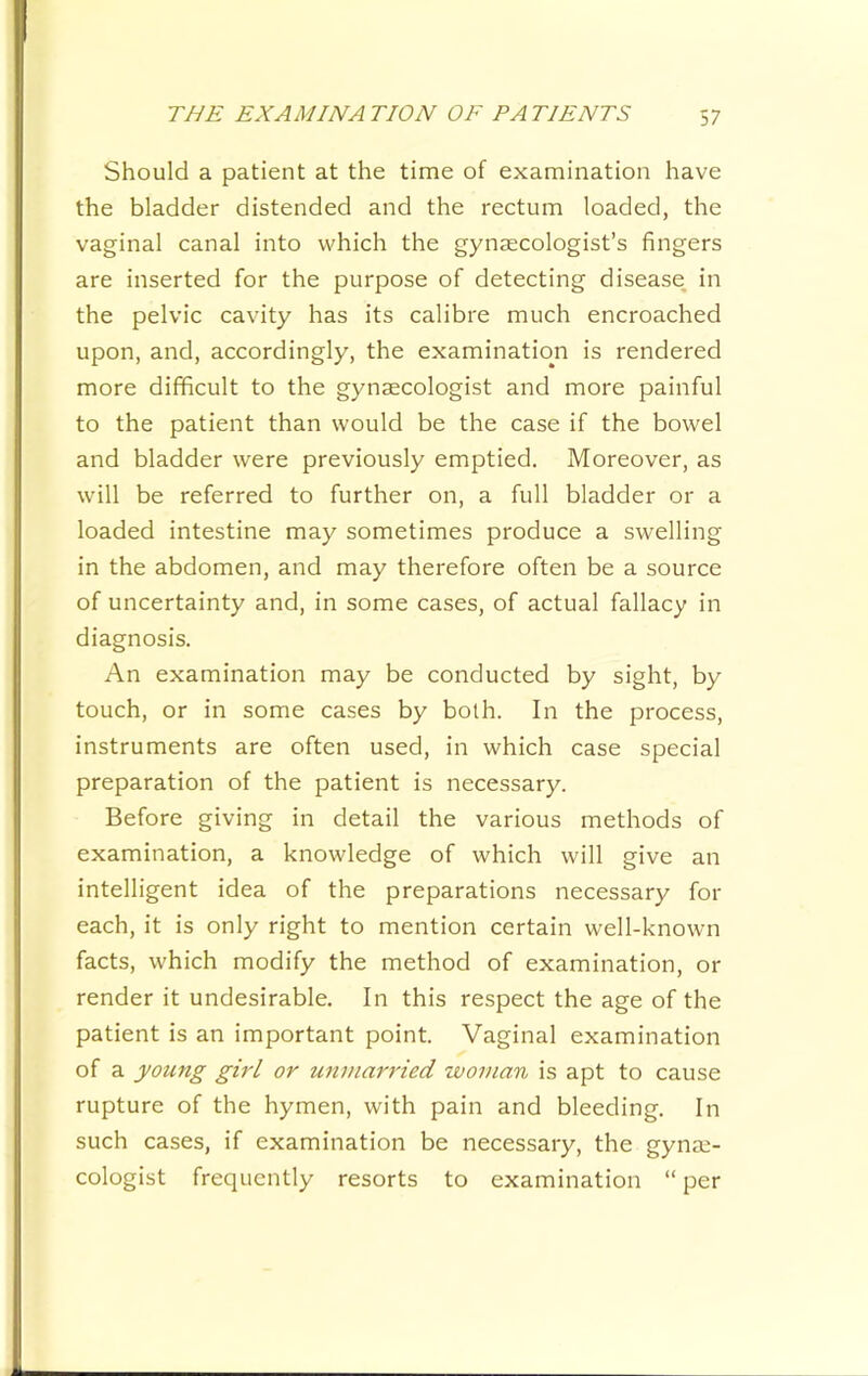 Should a patient at the time of examination have the bladder distended and the rectum loaded, the vaginal canal into which the gynaecologist’s fingers are inserted for the purpose of detecting disease in the pelvic cavity has its calibre much encroached upon, and, accordingly, the examination is rendered more difficult to the gynaecologist and more painful to the patient than would be the case if the bowel and bladder were previously emptied. Moreover, as will be referred to further on, a full bladder or a loaded intestine may sometimes produce a swelling in the abdomen, and may therefore often be a source of uncertainty and, in some cases, of actual fallacy in diagnosis. An examination may be conducted by sight, by touch, or in some cases by both. In the process, instruments are often used, in which case special preparation of the patient is necessary. Before giving in detail the various methods of examination, a knowledge of which will give an intelligent idea of the preparations necessary for each, it is only right to mention certain well-known facts, which modify the method of examination, or render it undesirable. In this respect the age of the patient is an important point. Vaginal examination of a young girl or unmarried woman is apt to cause rupture of the hymen, with pain and bleeding. In such cases, if examination be necessary, the gynae- cologist frequently resorts to examination “ per