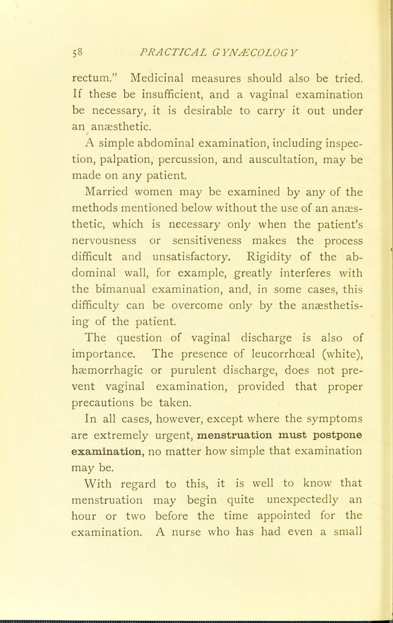 rectum.” Medicinal measures should also be tried. If these be insufficient, and a vaginal examination be necessary, it is desirable to carry it out under an anaesthetic. A simple abdominal examination, including inspec- tion, palpation, percussion, and auscultation, may be made on any patient. Married women may be examined by any of the methods mentioned below without the use of an anaes- thetic, which is necessary only when the patient’s nervousness or sensitiveness makes the process difficult and unsatisfactory. Rigidity of the ab- dominal wall, for example, greatly interferes with the bimanual examination, and, in some cases, this difficulty can be overcome only by the anaesthetis- ing of the patient. The question of vaginal discharge is also of importance. The presence of leucorrhoeal (white), haemorrhagic or purulent discharge, does not pre- vent vaginal examination, provided that proper precautions be taken. In all cases, however, except where the symptoms are extremely urgent, menstruation must postpone examination, no matter how simple that examination may be. With regard to this, it is well to know that menstruation may begin quite unexpectedly an hour or two before the time appointed for the examination. A nurse who has had even a small