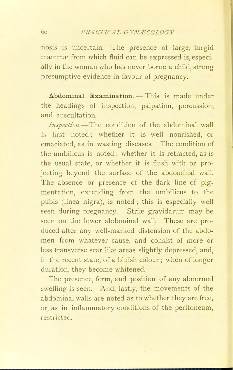 nosis is uncertain. The presence of large, turgid mammse from which fluid can be expressed is, especi- ally in the woman who has never borne a child, strong presumptive evidence in favour of pregnancy. Abdominal Examination. — This is made under the headings of inspection, palpation, percussion, and auscultation. Inspection.—The condition of the abdominal wall is first noted; whether it is well nourished, or emaciated, as in wasting diseases. The condition of the umbilicus is noted ; whether it is retracted, as is the usual state, or whether it is flush with or pro- jecting beyond the surface of the abdominal wall. The absence or presence of the dark line of pig- mentation, extending from the umbilicus to the pubis (linea nigra), is noted ; this is especially well seen during pregnancy. Striae gravidarum may be seen on the lower abdominal wall. These are pro- duced after any well-marked distension of the abdo- men from whatever cause, and consist of more or less transverse scar-like areas slightly depressed, and, in the recent state, of a bluish colour; when of longer duration, they become whitened. The presence, form, and position of any abnormal swelling is seen. And, lastl)^, the movements of the abdominal walls are noted as to whether they are free, or, as in inflammatory conditions of the peritoneum, restricted.