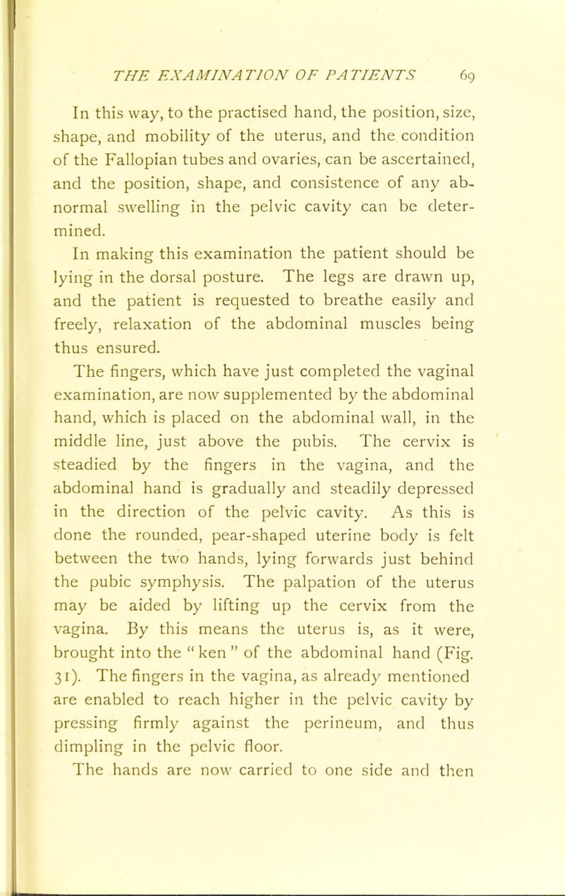 In this way, to the practised hand, the position, size, shape, and mobility of the uterus, and the condition of the Fallopian tubes and ovaries, can be ascertained, and the position, shape, and consistence of any ab- normal swelling in the pelvic cavity can be deter- mined. In making this examination the patient should be lying in the dorsal posture. The legs are drawn up, and the patient is requested to breathe easily and freely, relaxation of the abdominal muscles being thus ensured. The fingers, which have just completed the vaginal examination, are now supplemented by the abdominal hand, which is placed on the abdominal wall, in the middle line, just above the pubis. The cervix is steadied by the fingers in the vagina, and the abdominal hand is gradually and steadily depressed in the direction of the pelvic cavity. As this is done the rounded, pear-shaped uterine body is felt between the two hands, lying forwards just behind the pubic symphysis. The palpation of the uterus may be aided by lifting up the cervix from the vagina. By this means the uterus is, as it were, brought into the “ken” of the abdominal hand (Fig. 31). The fingers in the vagina, as already mentioned are enabled to reach higher in the pelvic cavity by pressing firmly against the perineum, and thus dimpling in the pelvic floor. The hands are now carried to one side and then