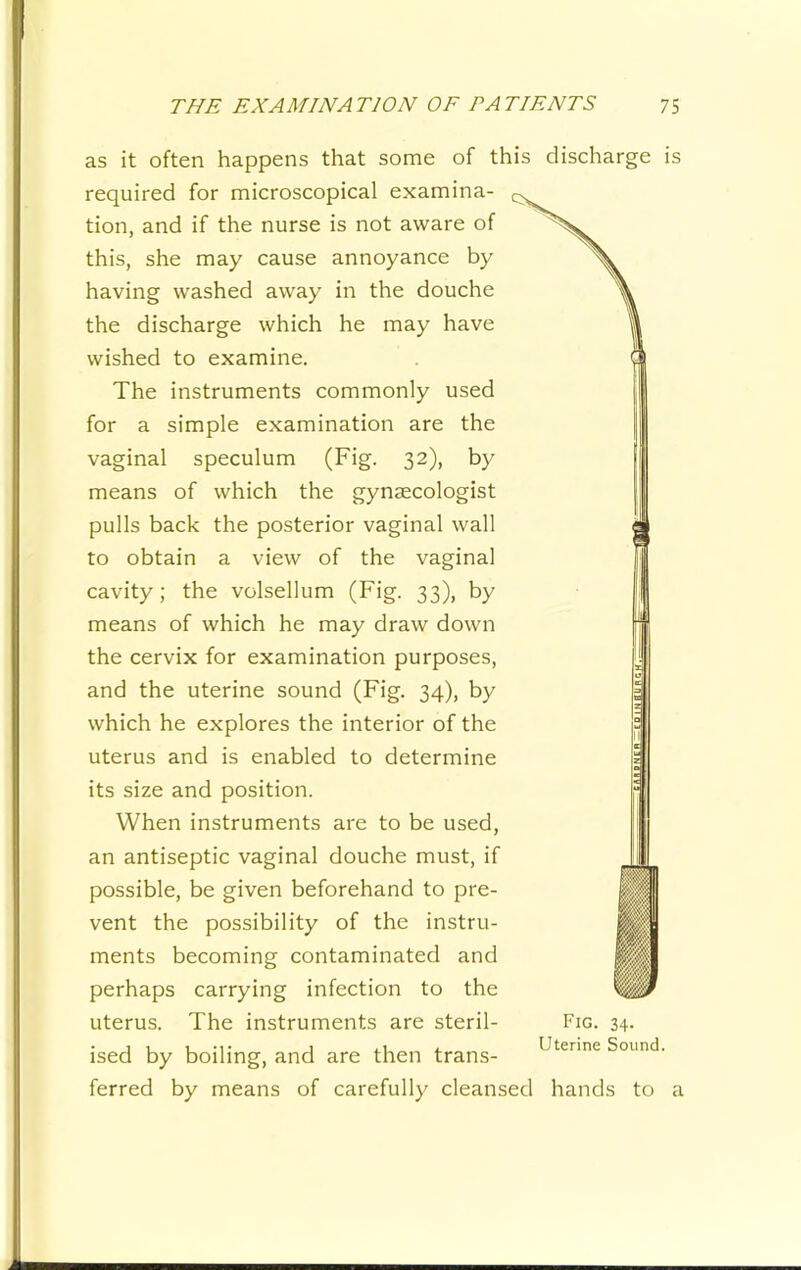 as it often happens that some of this discharge is required for microscopical examina- tion, and if the nurse is not aware of this, she may cause annoyance by having washed away in the douche the discharge which he may have wished to examine. The instruments commonly used for a simple examination are the vaginal speculum (Fig. 32), by means of which the gynaecologist pulls back the posterior vaginal wall to obtain a view of the vaginal cavity; the volsellum (Fig. 33), by means of which he may draw down the cervix for examination purposes, and the uterine sound (Fig. 34), by which he explores the interior of the uterus and is enabled to determine its size and position. When instruments are to be used, an antiseptic vaginal douche must, if possible, be given beforehand to pre- vent the possibility of the instru- ments becoming contaminated and perhaps carrying infection to the uterus. The instruments are steril- ised by boiling, and are then trans- ferred by means of carefully cleansed hands to a Fig. 34- Uterine Sound.