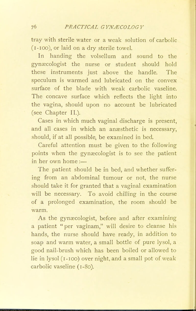 tray with sterile water or a weak solution of carbolic (l-ioo), or laid on a dry sterile towel. In handing the volsellum and sound to the gynaecologist the nurse or student should hold these instruments just above the handle. The speculum is warmed and lubricated on the convex surface of the blade with weak carbolic vaseline. The concave surface which reflects the light into the vagina, should upon no account be lubricated (see Chapter II.). Cases in which much vaginal discharge is present, and all cases in which an anaesthetic is necessary, should, if at all possible, be examined in bed. Careful attention must be given to the following points when the gynaecologist is to see the patient in her own home :— The patient should be in bed, and whether suffer- ing from an abdominal tumour or not, the nurse should take it for granted that a vaginal examination will be necessary. To avoid chilling in the course of a prolonged examination, the room should be warm. As the gynaecologist, before and after examining a patient “ per vaginam,” will desire to cleanse his hands, the nurse should have ready, in addition to soap and warm water, a small bottle of pure lysol, a good nail-brush which has been boiled or allowed to lie in lysol (i-ioo) over night, and a small pot of weak carbolic vaseline (i-8o).