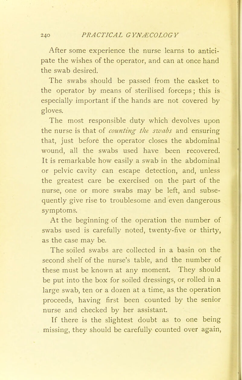 After some experience the nurse learns to antici- pate the wishes of the operator, and can at once hand the swab desired. The swabs should be passed from the casket to the operator by means of sterilised forceps; this is especially important if the hands are not covered by gloves. The most responsible duty which devolves upon the nurse is that of counting the swabs and ensuring that, just before the operator closes the abdominal wound, all the swabs used have been recovered. It is remarkable how easily a swab in the abdominal or pelvic cavity can escape detection, and, unless the greatest care be exercised on the part of the nurse, one or more swabs may be left, and subse- quently give rise to troublesome and even dangerous symptoms. At the beginning of the operation the number of swabs used is carefully noted, twenty-five or thirty, as the case may be. The soiled swabs are collected in a basin on the second shelf of the nurse’s table, and the number of these must be known at any moment. They should be put into the box for soiled dressings, or rolled in a large swab, ten or a dozen at a time, as the operation proceeds, having first been counted by the senior nurse and checked by her assistant. If there is the slightest doubt as to one being missing, they should be carefully counted over again.