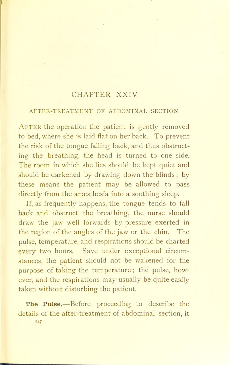 CHAPTER XXIV AFTER-TREATMENT OF ABDOMINAL SECTION After the operation the patient is gently removed to bed, where she is laid flat on her back. To prevent the risk of the tongue falling back, and thus obstruct- ing the breathing, the head is turned to one side. The room in which she lies should be kept quiet and should be darkened by drawing down the blinds; by these means the patient may be allowed to pass directly from the anaesthesia into a soothing sleep. If, as frequently happens, the tongue tends to fall back and obstruct the breathing, the nurse should draw the jaw well forwards by pressure exerted in the region of the angles of the jaw or the chin. The pulse, temperature, and respirations should be charted every two hours. Save under exceptional circum- stances, the patient should not be wakened for the purpose of taking the temperature; the pulse, how- ever, and the respirations may usually be quite easily taken without disturbing the patient. The Pulse.—Before proceeding to describe the details of the after-treatment of abdominal section, it