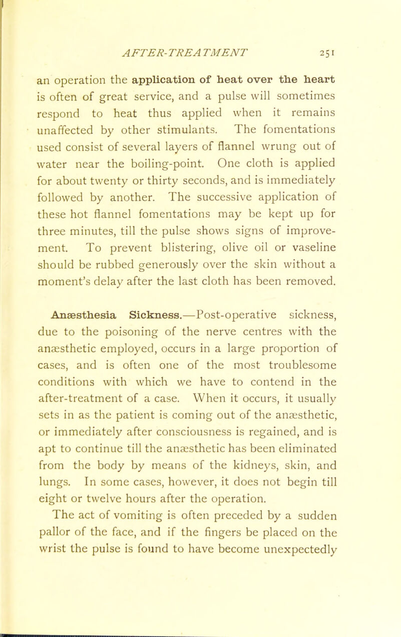 an operation the application of heat over the heart is often of great service, and a pulse will sometimes respond to heat thus applied when it remains unaffected by other stimulants. The fomentations used consist of several layers of flannel wrung out of water near the boiling-point. One cloth is applied for about twenty or thirty seconds, and is immediately followed by another. The successive application of these hot flannel fomentations may be kept up for three minutes, till the pulse shows signs of improve- ment. To prevent blistering, olive oil or vaseline should be rubbed generously over the skin without a moment’s delay after the last cloth has been removed. Anaesthesia Sickness.—Post-operative sickness, due to the poisoning of the nerve centres with the anaesthetic employed, occurs in a large proportion of cases, and is often one of the most troublesome conditions with which we have to contend in the after-treatment of a case. When it occurs, it usuallv sets in as the patient is coming out of the anaesthetic, or immediately after consciousness is regained, and is apt to continue till the anaesthetic has been eliminated from the body by means of the kidneys, skin, and lungs. In some cases, however, it does not begin till eight or twelve hours after the operation. The act of vomiting is often preceded by a sudden pallor of the face, and if the fingers be placed on the wrist the pulse is found to have become unexpectedly