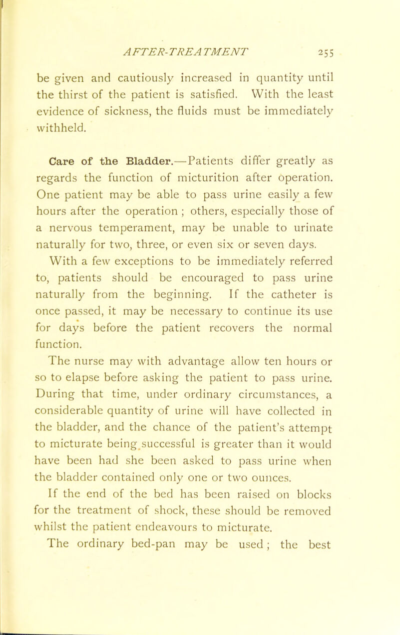 be given and cautiously increased in quantity until the thirst of the patient is satisfied. With the least evidence of sickness, the fluids must be immediately withheld. Care of the Bladder.—-Patients differ greatly as regards the function of micturition after operation. One patient may be able to pass urine easily a few hours after the operation ; others, especially those of a nervous temperament, may be unable to urinate naturally for two, three, or even six or seven days. With a few exceptions to be immediately referred to, patients should be encouraged to pass urine naturally from the beginning. If the catheter is once passed, it may be necessary to continue its use for days before the patient recovers the normal function. The nurse may with advantage allow ten hours or so to elapse before asking the patient to pass urine. During that time, under ordinary circumstances, a considerable quantity of urine will have collected in the bladder, and the chance of the patient’s attempt to micturate being_successful is greater than it would have been had she been asked to pass urine when the bladder contained only one or two ounces. If the end of the bed has been raised on blocks for the treatment of shock, these should be removed whilst the patient endeavours to micturate. The ordinary bed-pan may be used; the best