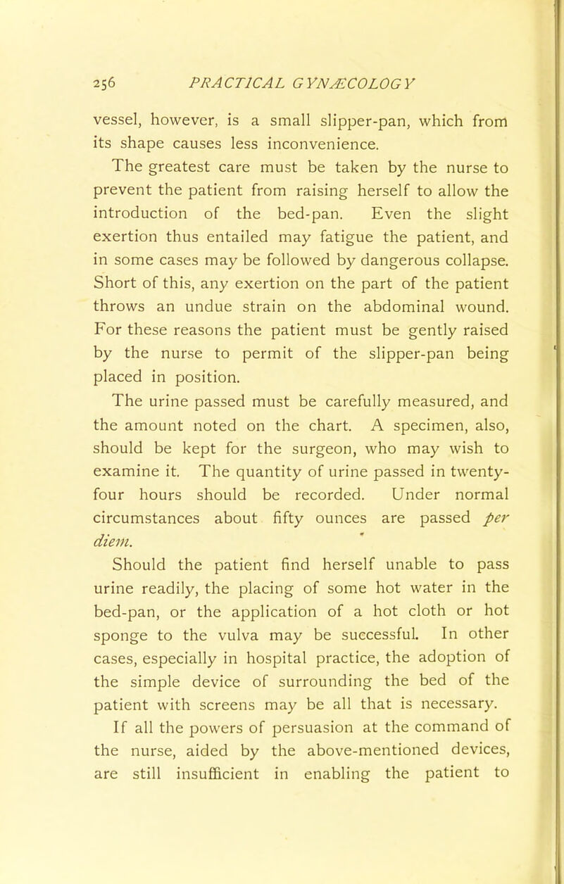 vessel, however, is a small slipper-pan, which from its shape causes less inconvenience. The greatest care must be taken by the nurse to prevent the patient from raising herself to allow the introduction of the bed-pan. Even the slight exertion thus entailed may fatigue the patient, and in some cases may be followed by dangerous collapse. Short of this, any exertion on the part of the patient throws an undue strain on the abdominal wound. For these reasons the patient must be gently raised by the nurse to permit of the slipper-pan being placed in position. The urine passed must be carefully measured, and the amount noted on the chart. A specimen, also, should be kept for the surgeon, who may wish to examine it. The quantity of urine passed in twenty- four hours should be recorded. Under normal circumstances about fifty ounces are passed per diem. Should the patient find herself unable to pass urine readily, the placing of some hot water in the bed-pan, or the application of a hot cloth or hot sponge to the vulva may be successful. In other cases, especially in hospital practice, the adoption of the simple device of surrounding the bed of the patient with screens may be all that is necessary. If all the powers of persuasion at the command of the nurse, aided by the above-mentioned devices, are still insufficient in enabling the patient to