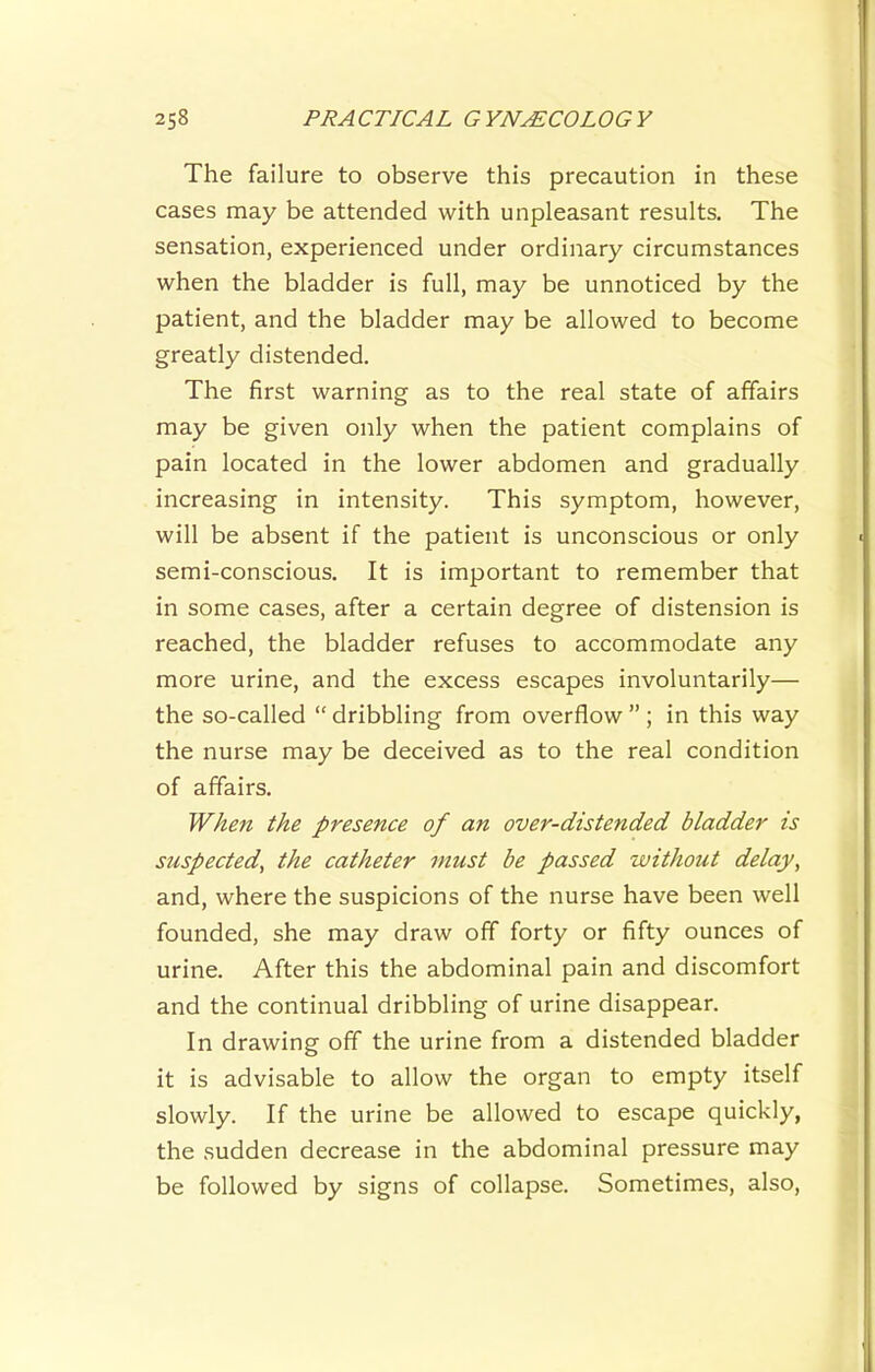 The failure to observe this precaution in these cases may be attended with unpleasant results. The sensation, experienced under ordinary circumstances when the bladder is full, may be unnoticed by the patient, and the bladder may be allowed to become greatly distended. The first warning as to the real state of affairs may be given only when the patient complains of pain located in the lower abdomen and gradually increasing in intensity. This symptom, however, will be absent if the patient is unconscious or only semi-conscious. It is important to remember that in some cases, after a certain degree of distension is reached, the bladder refuses to accommodate any more urine, and the excess escapes involuntarily— the so-called “ dribbling from overflow ” ; in this way the nurse may be deceived as to the real condition of affairs. When the presence of an over-distended bladder is suspected, the catheter must be passed without delay, and, where the suspicions of the nurse have been well founded, she may draw off forty or fifty ounces of urine. After this the abdominal pain and discomfort and the continual dribbling of urine disappear. In drawing off the urine from a distended bladder it is advisable to allow the organ to empty itself slowly. If the urine be allowed to escape quickly, the sudden decrease in the abdominal pressure may be followed by signs of collapse. Sometimes, also.