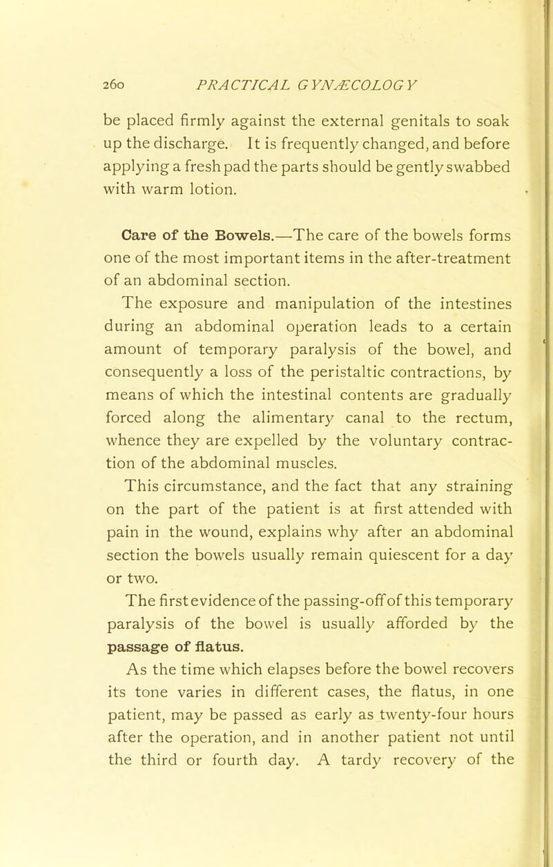 be placed firmly against the external genitals to soak up the discharge. It is frequently changed, and before applying a fresh pad the parts should be gently swabbed with warm lotion. Care of the Bowels.—The care of the bowels forms one of the most important items in the after-treatment of an abdominal section. The exposure and manipulation of the intestines during an abdominal operation leads to a certain amount of temporary paralysis of the bowel, and consequently a loss of the peristaltic contractions, by means of which the intestinal contents are gradually forced along the alimentar}^ canal to the rectum, whence they are expelled by the voluntary contrac- tion of the abdominal muscles. This circumstance, and the fact that any straining on the part of the patient is at first attended with pain in the wound, explains why after an abdominal section the bowels usually remain quiescent for a day or two. The first evidence of the passing-off of this temporary paralysis of the bowel is usually afforded by the passage of flatus. As the time which elapses before the bowel recovers its tone varies in different cases, the flatus, in one patient, may be passed as early as twenty-four hours after the operation, and in another patient not until the third or fourth day. A tardy recovery of the