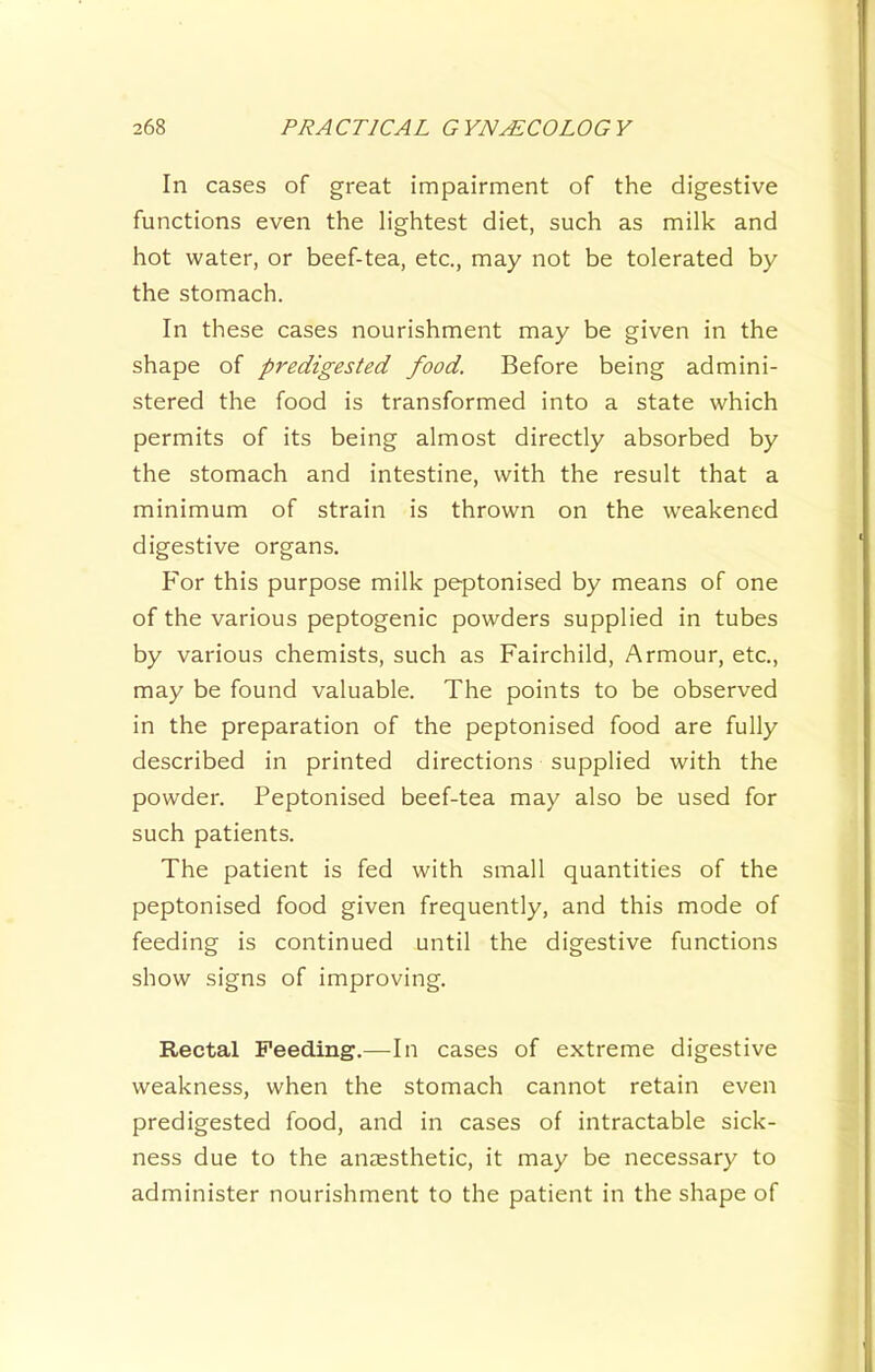 In cases of great impairment of the digestive functions even the lightest diet, such as milk and hot water, or beef-tea, etc., may not be tolerated by the stomach. In these cases nourishment may be given in the shape of predigested food. Before being admini- stered the food is transformed into a state which permits of its being almost directly absorbed by the stomach and intestine, with the result that a minimum of strain is thrown on the w’eakened digestive organs. For this purpose milk peptonised by means of one of the various peptogenic powders supplied in tubes by various chemists, such as Fairchild, Armour, etc., may be found valuable. The points to be observed in the preparation of the peptonised food are fully described in printed directions supplied with the powder. Peptonised beef-tea may also be used for such patients. The patient is fed with small quantities of the peptonised food given frequently, and this mode of feeding is continued until the digestive functions show signs of improving. Rectal Feeding.—In cases of extreme digestive weakness, when the stomach cannot retain even predigested food, and in cases of intractable sick- ness due to the anaesthetic, it may be necessary to administer nourishment to the patient in the shape of