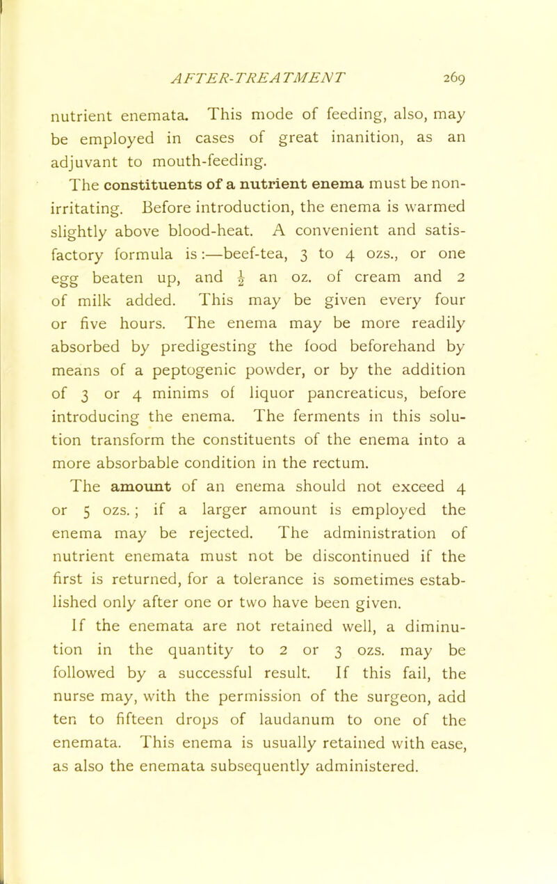 nutrient enemata. This mode of feeding, also, may be employed in cases of great inanition, as an adjuvant to mouth-feeding. The constituents of a nutrient enema must be non- irritating. Before introduction, the enema is warmed slightly above blood-heat. A convenient and satis- factory formula is:—beef-tea, 3 to 4 ozs., or one egg beaten up, and ^ an oz. of cream and 2 of milk added. This may be given every four or five hours. The enema may be more readily absorbed by predigesting the food beforehand by means of a peptogenic powder, or by the addition of 3 or 4 minims of liquor pancreaticus, before introducing the enema. The ferments in this solu- tion transform the constituents of the enema into a more absorbable condition in the rectum. The amount of an enema should not exceed 4 or 5 ozs. ; if a larger amount is employed the enema may be rejected. The administration of nutrient enemata must not be discontinued if the first is returned, for a tolerance is sometimes estab- lished only after one or two have been given. If the enemata are not retained well, a diminu- tion in the quantity to 2 or 3 ozs. may be followed by a successful result. If this fail, the nurse may, with the permission of the surgeon, add ten to fifteen drops of laudanum to one of the enemata. This enema is usually retained with ease, as also the enemata subsequently administered.