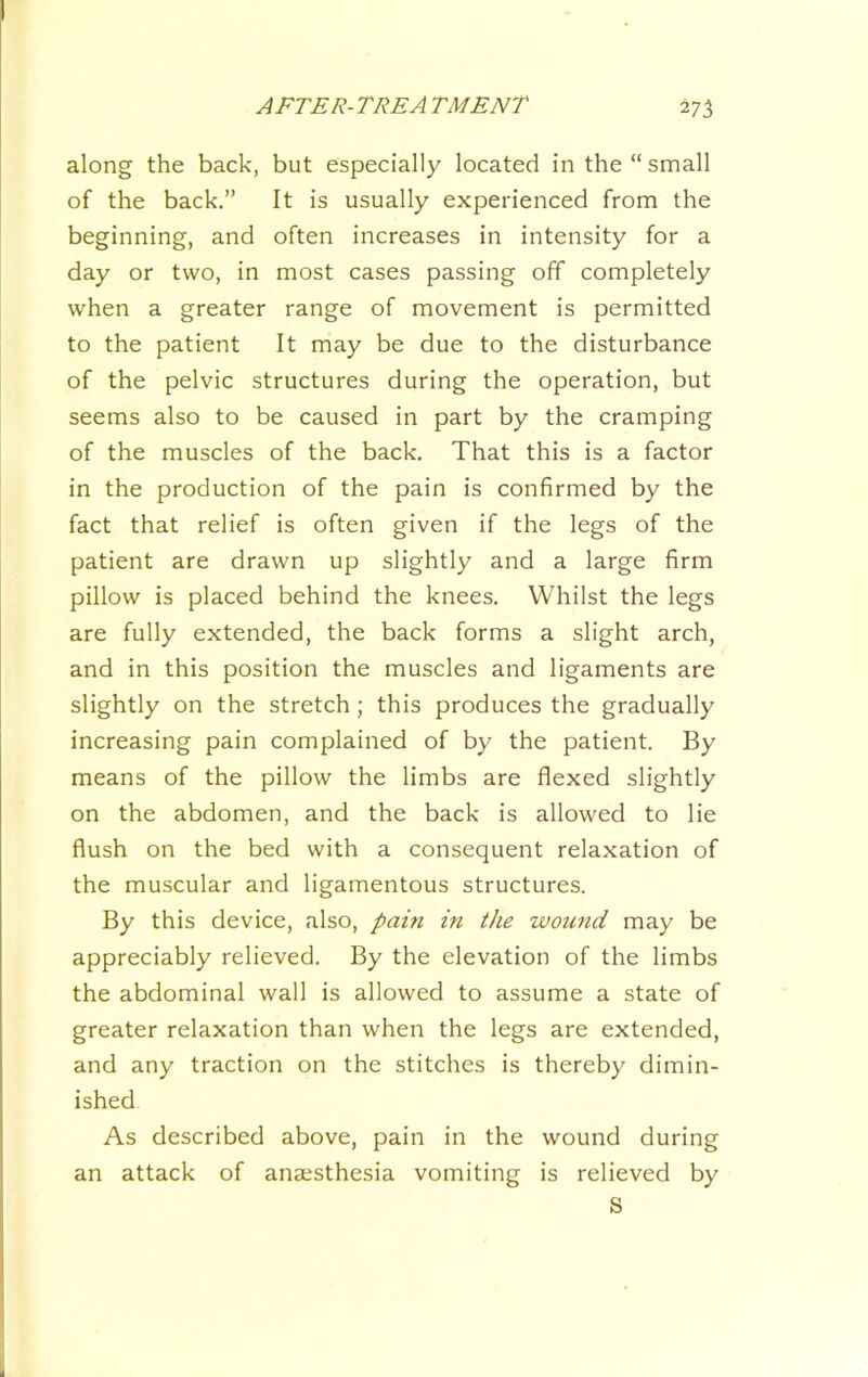 along the back, but especially located in the “ small of the back.” It is usually experienced from the beginning, and often increases in intensity for a day or two, in most cases passing off completely when a greater range of movement is permitted to the patient It may be due to the disturbance of the pelvic structures during the operation, but seems also to be caused in part by the cramping of the muscles of the back. That this is a factor in the production of the pain is confirmed by the fact that relief is often given if the legs of the patient are drawn up slightly and a large firm pillow is placed behind the knees. Whilst the legs are fully extended, the back forms a slight arch, and in this position the muscles and ligaments are slightly on the stretch ; this produces the gradually increasing pain complained of by the patient. By means of the pillow the limbs are flexed slightly on the abdomen, and the back is allowed to lie flush on the bed with a consequent relaxation of the muscular and ligamentous structures. By this device, also, paiti in the wound may be appreciably relieved. By the elevation of the limbs the abdominal wall is allowed to assume a state of greater relaxation than when the legs are extended, and any traction on the stitches is thereby dimin- ished As described above, pain in the wound during an attack of anajsthesia vomiting is relieved by S