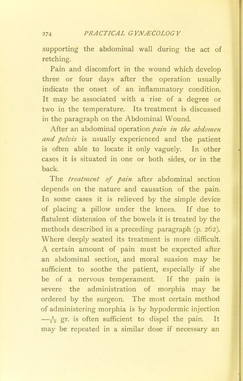 supporting the abdominal wall during the act of retching. Pain and discomfort in the wound which develop three or four days after the operation usually indicate the onset of an inflammatory condition. It may be associated with a rise of a degree or two in the temperature. Its treatment is discussed in the paragraph on the Abdominal Wound. After an abdominal operation pain m the abdonmi and pelvis is usually experienced and the patient is often able to locate it only vaguely. In other cases it is situated in one or both sides, or in the back. The treatment of pain after abdominal section depends on the nature and causation of the pain. In some cases it is relieved by the simple device of placing a pillow under the knees. If due to flatulent distension of the bowels it is treated by the methods described in a preceding paragraph (p. 262). Where deeply seated its treatment is more difficult. A certain amount of pain must be expected after an abdominal section, and moral suasion may be sufficient to soothe the patient, especially if she be of a nervous temperament. If the pain is severe the administration of morphia may be ordered by the surgeon. The most certain method of administering morphia is by hypodermic injection —jV gr. is often sufficient to dispel the pain. It may be repeated in a similar dose if necessary an