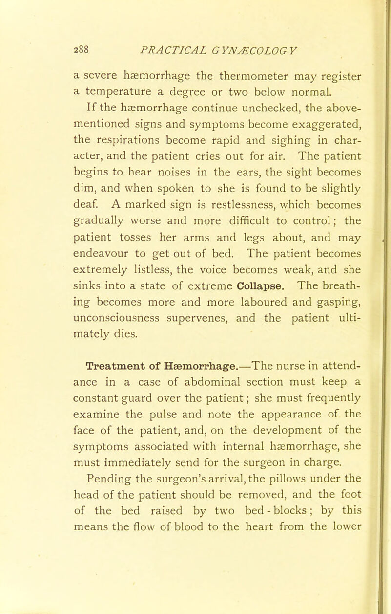 a severe haemorrhage the thermometer may register a temperature a degree or two below normal. If the haemorrhage continue unchecked, the above- mentioned signs and symptoms become exaggerated, the respirations become rapid and sighing in char- acter, and the patient cries out for air. The patient begins to hear noises in the ears, the sight becomes dim, and when spoken to she is found to be slightly deaf. A marked sign is restlessness, which becomes gradually worse and more difficult to control; the patient tosses her arms and legs about, and may endeavour to get out of bed. The patient becomes extremely listless, the voice becomes weak, and she sinks into a state of extreme Collapse. The breath- ing becomes more and more laboured and gasping, unconsciousness supervenes, and the patient ulti- mately dies. Treatment of Haemorrhage.—The nurse in attend- ance in a case of abdominal section must keep a constant guard over the patient; she must frequently examine the pulse and note the appearance of the face of the patient, and, on the development of the symptoms associated with internal haemorrhage, she must immediately send for the surgeon in charge. Pending the surgeon’s arrival, the pillows under the head of the patient should be removed, and the foot of the bed raised by two bed - blocks; by this means the flow of blood to the heart from the lower