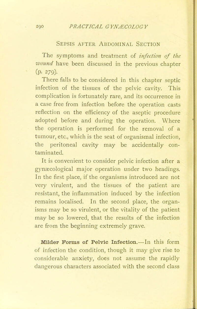 Sepsis after Abdominal Section The symptoms and treatment of infection of the wound have been discussed in the previous chapter (p. 279). There falls to be considered in this chapter septic infection of the tissues of the pelvic cavity. This complication is fortunately rare, and its occurrence in a case free from infection before the operation casts reflection on the efficiency of the aseptic procedure adopted before and during the operation. Where the operation is performed for the removal of a tumour, etc., which is the seat of organismal infection, the peritoneal cavity may be accidentally con- taminated. It is convenient to consider pelvic infection after a gynaecological major operation under two headings. In the first place, if the organisms introduced are not very virulent, and the tissues of the patient are resistant, the inflammation induced by the infection remains localised. In the second place, the organ- isms may be so virulent, or the vitality of the patient may be so lowered, that the results of the infection are from the beginning extremely grave. Milder Forms of Pelvic Infection.—In this form of infection the condition, though it may give rise to considerable anxiety, does not assume the rapidly dangerous characters associated with the second class