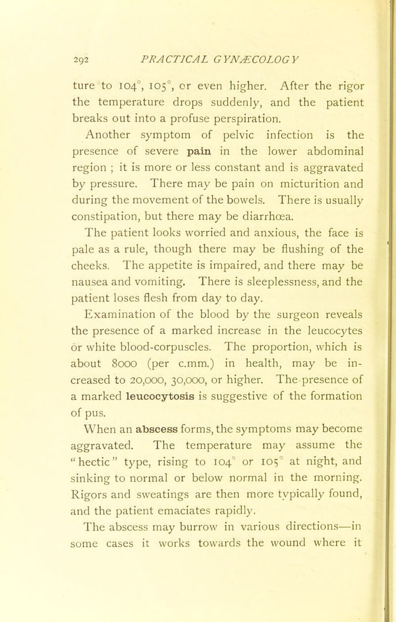 ture to 104°, 105°, or even higher. After the rigor the temperature drops suddenly, and the patient breaks out into a profuse perspiration. Another symptom of pelvic infection is the presence of severe pain in the lower abdominal region ; it is more or less constant and is aggravated by pressure. There may be pain on micturition and during the movement of the bowels. There is usually constipation, but there may be diarrhoea. The patient looks worried and anxious, the face is pale as a rule, though there may be flushing of the cheeks. The appetite is impaired, and there may be nausea and vomiting. There is sleeplessness, and the patient loses flesh from day to day. Examination of the blood by the surgeon reveals the presence of a marked increase in the leucocytes or white blood-corpuscles. The proportion, which is about 8000 (per c.mm.) in health, may be in- creased to 20,000, 30,000, or higher. The presence of a marked leucocytosis is suggestive of the formation of pus. When an abscess forms, the symptoms may become aggravated. The temperature may assume the “hectic” type, rising to 104'’ or 105'’ at night, and sinking to normal or below normal in the morning. Rigors and sweatings are then more typically found, and the patient emaciates rapidly. The abscess may burrow in various directions—in some cases it works towards the wound where it