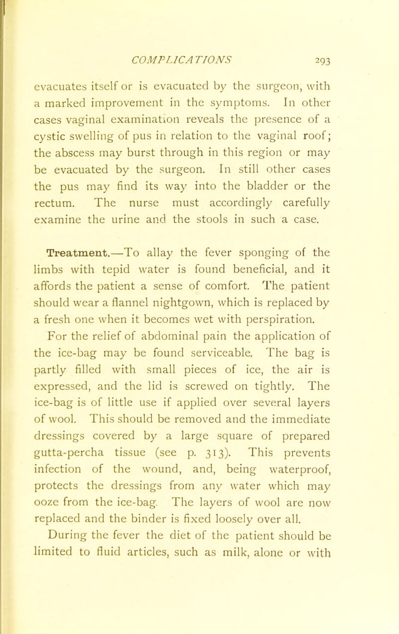 evacuates itself or is evacuated by the surgeon, with a marked improvement in the symptoms. In other cases vaginal examination reveals the presence of a cystic swelling of pus in relation to the vaginal roof; the abscess may burst through in this region or may be evacuated by the surgeon. In still other cases the pus may find its way into the bladder or the rectum. The nurse must accordingly carefully examine the urine and the stools in such a case. Treatment.—To allay the fever sponging of the limbs with tepid water is found beneficial, and it affords the patient a sense of comfort. The patient should wear a flannel nightgown, which is replaced by a fresh one when it becomes wet with perspiration. For the relief of abdominal pain the application of the ice-bag may be found serviceable. The bag is partly filled with small pieces of ice, the air is expressed, and the lid is screwed on tightly. The ice-bag is of little use if applied over several layers of wool. This should be removed and the immediate dressings covered by a large square of prepared gutta-percha tissue (see p. 313). This prevents infection of the wound, and, being waterproof, protects the dressings from any water which may ooze from the ice-bag. The layers of wool are now replaced and the binder is fixed loosely over all. During the fever the diet of the patient should be limited to fluid articles, such as milk, alone or with