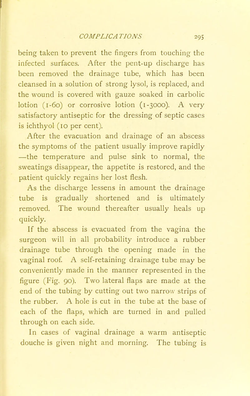 being taken to prevent the fingers from touching the infected surfaces. After the pent-up discharge has been removed the drainage tube, which has been cleansed in a solution of strong lysol, is replaced, and the wound is covered with gauze soaked in carbolic lotion (1-60) or corrosive lotion (1-3000). A very satisfactory antiseptic for the dressing of septic cases is ichthyol (10 per cent). After the evacuation and drainage of an abscess the symptoms of the patient usually improve rapidly —the temperature and pulse sink to normal, the sweatings disappear, the appetite is restored, and the patient quickly regains her lost flesh. As the discharge lessens in amount the drainage tube is gradually shortened and is ultimately removed. The wound thereafter usually heals up quickly. If the abscess is evacuated from the vagina the surgeon will in all probability introduce a rubber drainage tube through the opening made in the vaginal roof. A self-retaining drainage tube may be conveniently made in the manner represented in the figure (Fig. 90). Two lateral flaps are made at the end of the tubing by cutting out two narrow strips of the rubber. A hole is cut in the tube at the base of each of the flaps, which are turned in and pulled through on each side. In cases of vaginal drainage a warm antiseptic douche is given night and morning. The tubing is