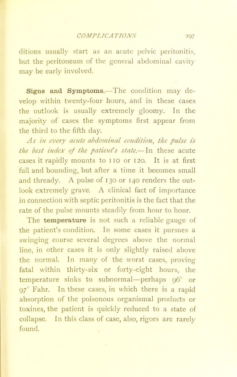ditions usually start as an acute pelvic peritonitis, but the peritoneum of the general abdominal cavity may be early involved. Signs and Symptoms.—The condition may de- velop within twenty-four hours, and in these cases the outlook is usually extremely gloomy. In the majority of cases the symptoms first appear from the third to the fifth day. As in every acute abdominal condition, the pulse is the best index of the patient's state.—In these acute cases it rapidly mounts to no or 120. It is at first full and bounding, but after a time it becomes small and thready. A pulse of 130 or 140 renders the out- look extremely grave. A clinical fact of importance in connection with septic peritonitis is the fact that the rate of the pulse mounts steadily from hour to hour. The temperature is not such a reliable gauge of the patient’s condition. In some cases it pursues a swinging course several degrees above the normal line, in other cases it is only slightly raised above the normal. In many of the worst cases, proving fatal within thirty-six or forty-eight hours, the temperature sinks to subnormal—perhaps 96° or 97° Fahr. In these cases, in which there is a rapid absorption of the poisonous organismal products or toxines, the patient is quickly reduced to a state of collapse. In this class of case, also, rigors are rarely found.