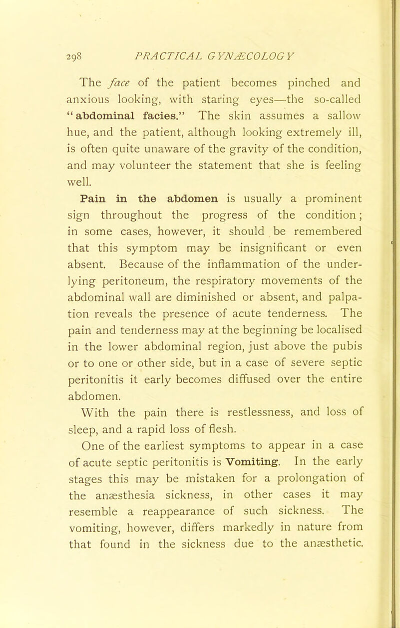 The face of the patient becomes pinched and anxious looking, with staring eyes—the so-called “ abdominal facies.” The skin assumes a sallow hue, and the patient, although looking extremely ill, is often quite unaware of the gravity of the condition, and may volunteer the statement that she is feeling well. Pain in the abdomen is usually a prominent sign throughout the progress of the condition; in some cases, however, it should be remembered that this symptom may be insignificant or even absent. Because of the inflammation of the under- lying peritoneum, the respiratory movements of the abdominal wall are diminished or absent, and palpa- tion reveals the presence of acute tenderness. The pain and tenderness may at the beginning be localised in the lower abdominal region, just above the pubis or to one or other side, but in a case of severe septic peritonitis it early becomes diffused over the entire abdomen. With the pain there is restlessness, and loss of sleep, and a rapid loss of flesh. One of the earliest symptoms to appear in a case of acute septic peritonitis is Vomiting. In the early stages this may be mistaken for a prolongation of the anaesthesia sickness, in other cases it may resemble a reappearance of such sickness. The vomiting, however, differs markedly in nature from that found in the sickness due to the anaesthetic.