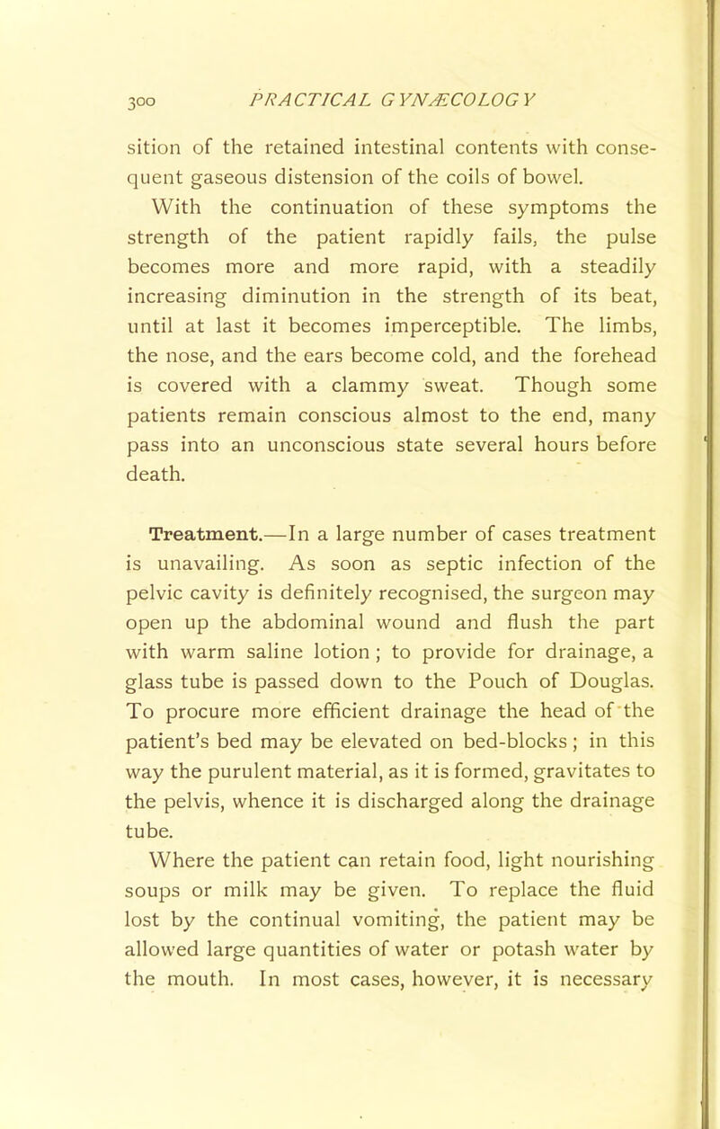 sition of the retained intestinal contents with conse- quent gaseous distension of the coils of bowel. With the continuation of these symptoms the strength of the patient rapidly fails, the pulse becomes more and more rapid, with a steadily increasing diminution in the strength of its beat, until at last it becomes imperceptible. The limbs, the nose, and the ears become cold, and the forehead is covered with a clammy sweat. Though some patients remain conscious almost to the end, many pass into an unconscious state several hours before death. Treatment.—In a large number of cases treatment is unavailing. As soon as septic infection of the pelvic cavity is definitely recognised, the surgeon may open up the abdominal wound and flush the part with warm saline lotion ; to provide for drainage, a glass tube is passed down to the Pouch of Douglas. To procure more efficient drainage the head of the patient’s bed may be elevated on bed-blocks ; in this way the purulent material, as it is formed, gravitates to the pelvis, whence it is discharged along the drainage tube. Where the patient can retain food, light nourishing soups or milk may be given. To replace the fluid lost by the continual vomiting, the patient may be allowed large quantities of water or potash water by the mouth. In most cases, however, it is necessary