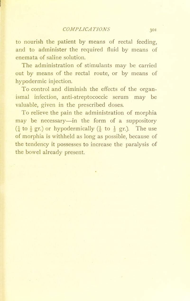 to nourish the patient by means of rectal feeding, and to administer the required fluid by means of enemata of saline solution. The administration of stimulants may be carried out by means of the rectal route, or by means of hypodermic injection. To control and diminish the effects of the organ- ismal infection, anti-streptococcic serum may be valuable, given in the prescribed doses. To relieve the pain the administration of morphia may be necessary—in the form of a suppository (i fo -J gr.) or hypodermically to J gr.). The use of morphia is withheld as long as possible, because of the tendency it possesses to increase the paralysis of the bowel already present.