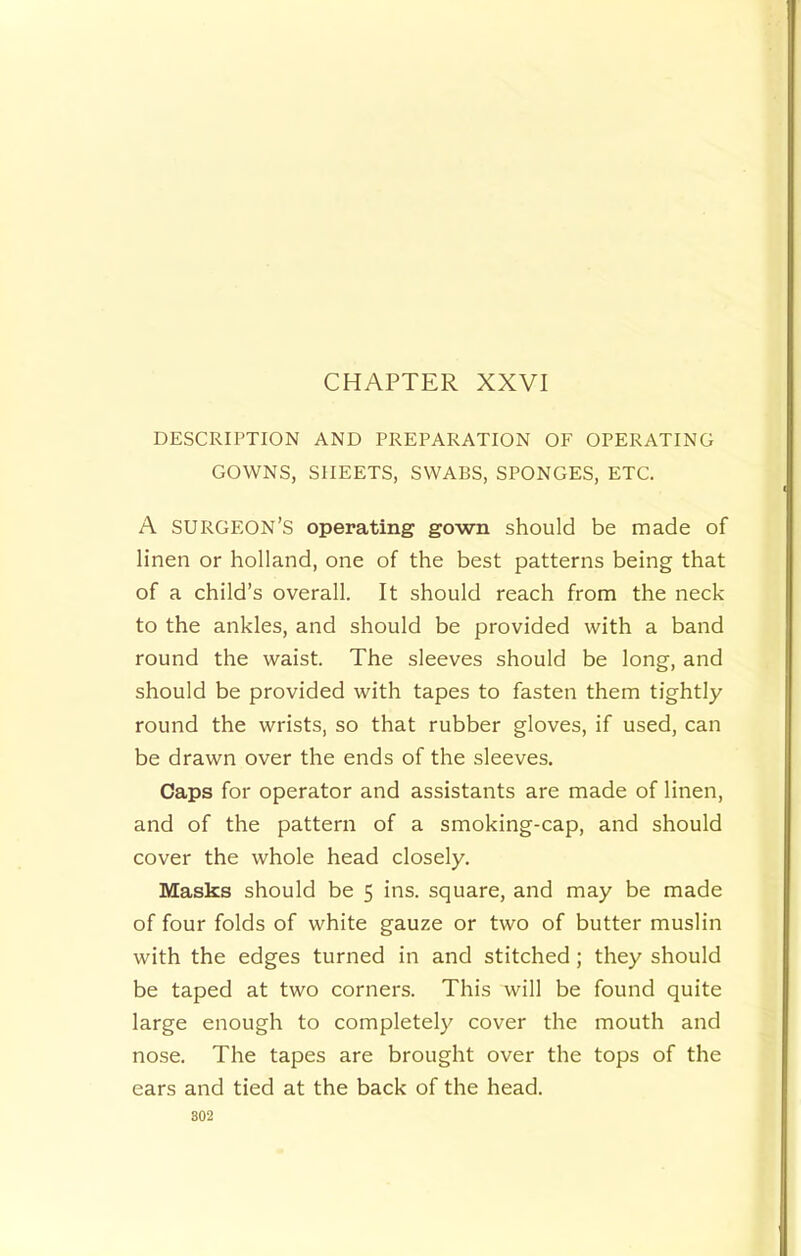CHAPTER XXVI DESCRIPTION AND PREPARATION OF OPERATING GOWNS, SHEETS, SWABS, SPONGES, ETC. A surgeon’s operating gown should be made of linen or holland, one of the best patterns being that of a child’s overall. It should reach from the neck to the ankles, and should be provided with a band round the waist. The sleeves should be long, and should be provided with tapes to fasten them tightly round the wrists, so that rubber gloves, if used, can be drawn over the ends of the sleeves. Caps for operator and assistants are made of linen, and of the pattern of a smoking-cap, and should cover the whole head closely. Masks should be 5 ins. square, and may be made of four folds of white gauze or two of butter muslin with the edges turned in and stitched; they should be taped at two corners. This will be found quite large enough to completely cover the mouth and nose. The tapes are brought over the tops of the ears and tied at the back of the head. 802
