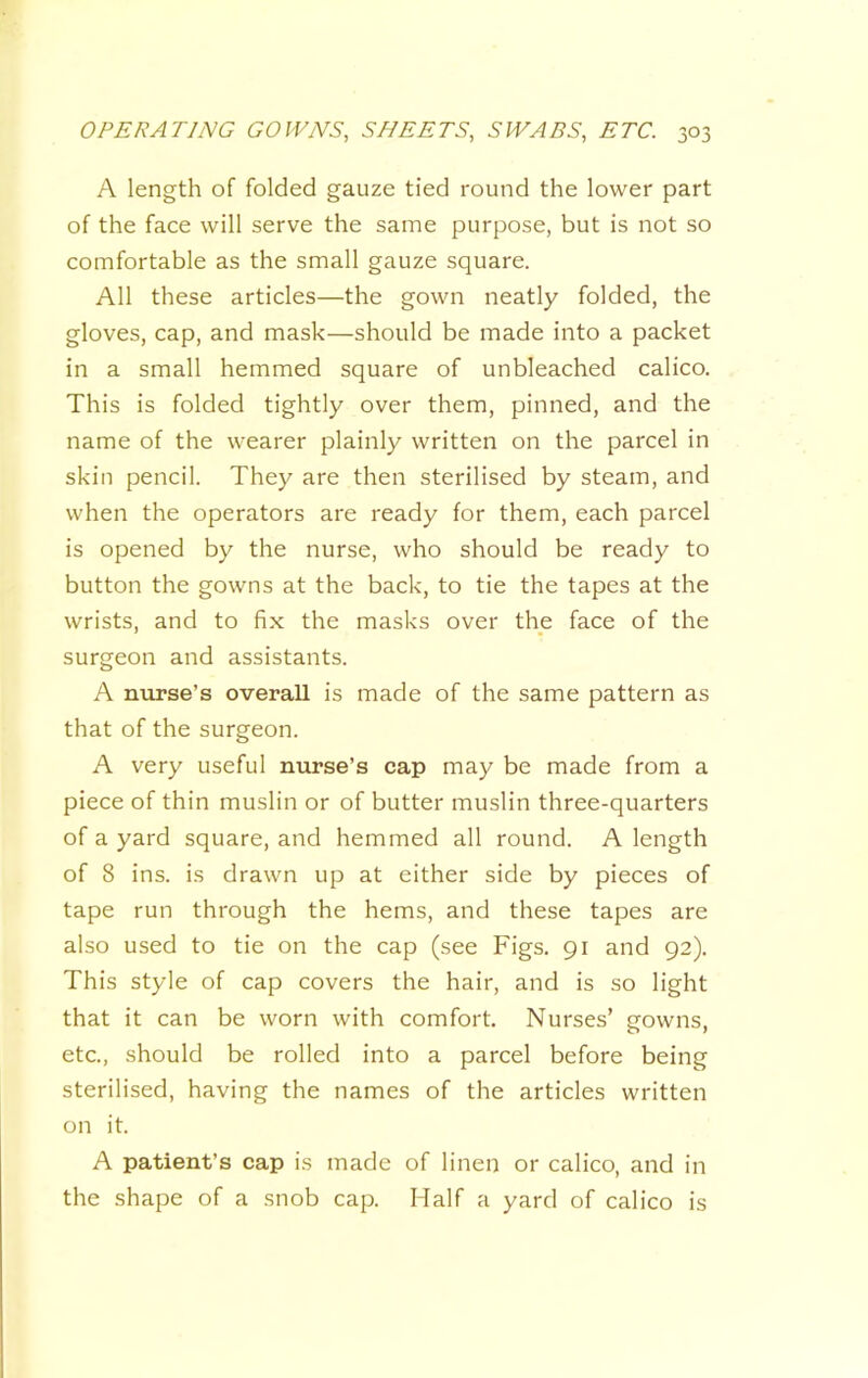A length of folded gauze tied round the lower part of the face will serve the same purpose, but is not so comfortable as the small gauze square. All these articles—the gown neatly folded, the gloves, cap, and mask—should be made into a packet in a small hemmed square of unbleached calico. This is folded tightly over them, pinned, and the name of the wearer plainly written on the parcel in skin pencil. They are then sterilised by steam, and when the operators are ready for them, each parcel is opened by the nurse, who should be ready to button the gowns at the back, to tie the tapes at the wrists, and to fix the masks over the face of the surgeon and assistants. A nurse’s overall is made of the same pattern as that of the surgeon. A very useful nurse’s cap may be made from a piece of thin muslin or of butter muslin three-quarters of a yard square, and hemmed all round. A length of 8 ins. is drawn up at either side by pieces of tape run through the hems, and these tapes are also used to tie on the cap (see Figs. 91 and 92). This style of cap covers the hair, and is so light that it can be worn with comfort. Nurses’ gowns, etc., should be rolled into a parcel before being sterilised, having the names of the articles written on it. A patient’s cap is made of linen or calico, and in the shape of a snob cap. Half a yard of calico is