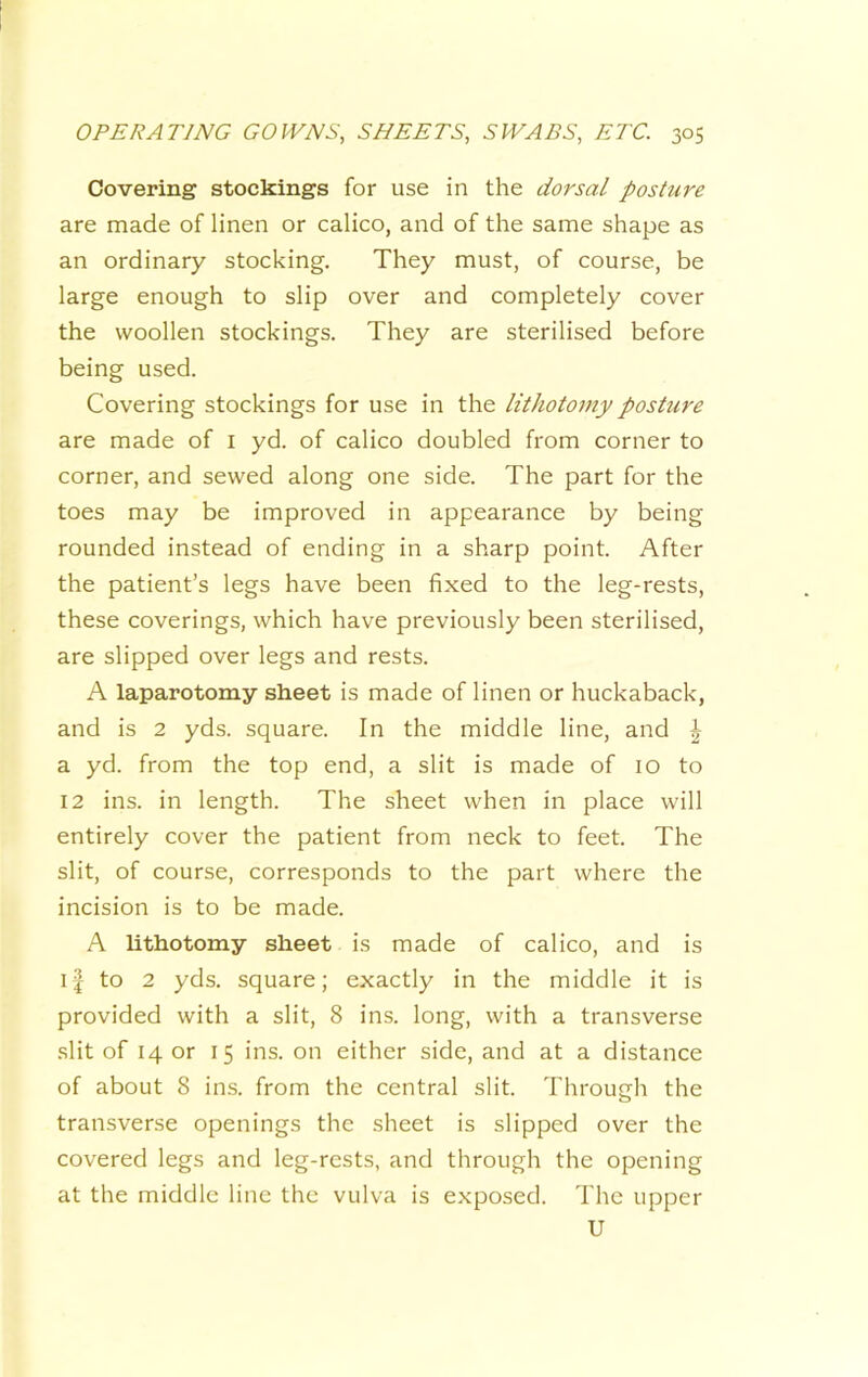 Covering stockings for use in the dorsal posture are made of linen or calico, and of the same shape as an ordinary stocking. They must, of course, be large enough to slip over and completely cover the woollen stockings. They are sterilised before being used. Covering stockings for use in the lithotomy posture are made of i yd. of calico doubled from corner to corner, and sewed along one side. The part for the toes may be improved in appearance by being rounded instead of ending in a sharp point. After the patient’s legs have been fixed to the leg-rests, these coverings, which have previously been sterilised, are slipped over legs and rests. A laparotomy sheet is made of linen or huckaback, and is 2 yds. square. In the middle line, and \ a yd. from the top end, a slit is made of 10 to 12 ins. in length. The sheet when in place will entirely cover the patient from neck to feet. The slit, of course, corresponds to the part where the incision is to be made. A lithotomy sheet is made of calico, and is if to 2 yds. square; exactly in the middle it is provided with a slit, 8 ins. long, with a transverse slit of 14 or 15 ins. on either side, and at a distance of about 8 ins. from the central slit. Through the o transverse openings the sheet is slipped over the covered legs and leg-rests, and through the opening at the middle line the vulva is exposed. The upper U