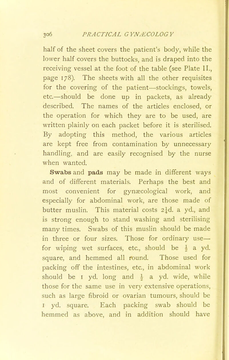 half of the sheet covers the patient’s body, while the lower half covers the buttocks, and is draped into the receiving vessel at the foot of the table (see Plate II., page 178). The sheets with all the other requisites for the covering of the patient—stockings, towels, etc.—should be done up in packets, as already described. The names of the articles enclosed, or the operation for which they are to be used, are written plainly on each packet before it is sterilised. By adopting this method, the various articles are kept free from contamination by unnecessary handling, and are easily recognised by the nurse when wanted. Swabs and pads may be made in different ways and of different materials. Perhaps the best and most convenient for gynaecological work, and especially for abdominal work, are those made of butter muslin. This material costs 2^d. a yd., and is strong enough to stand washing and sterilising many times. Swabs of this muslin should be made in three or four sizes. Those for ordinary use— for wiping wet surfaces, etc., should be | a yd. square, and hemmed all round. Those used for packing off the intestines, etc., in abdominal work should be i yd. long and ^ a yd. wide, while those for the same use in very extensive operations, such as large fibroid or ovarian tumours, should be I yd. square. Each packing swab should be hemmed as above, and in addition should have