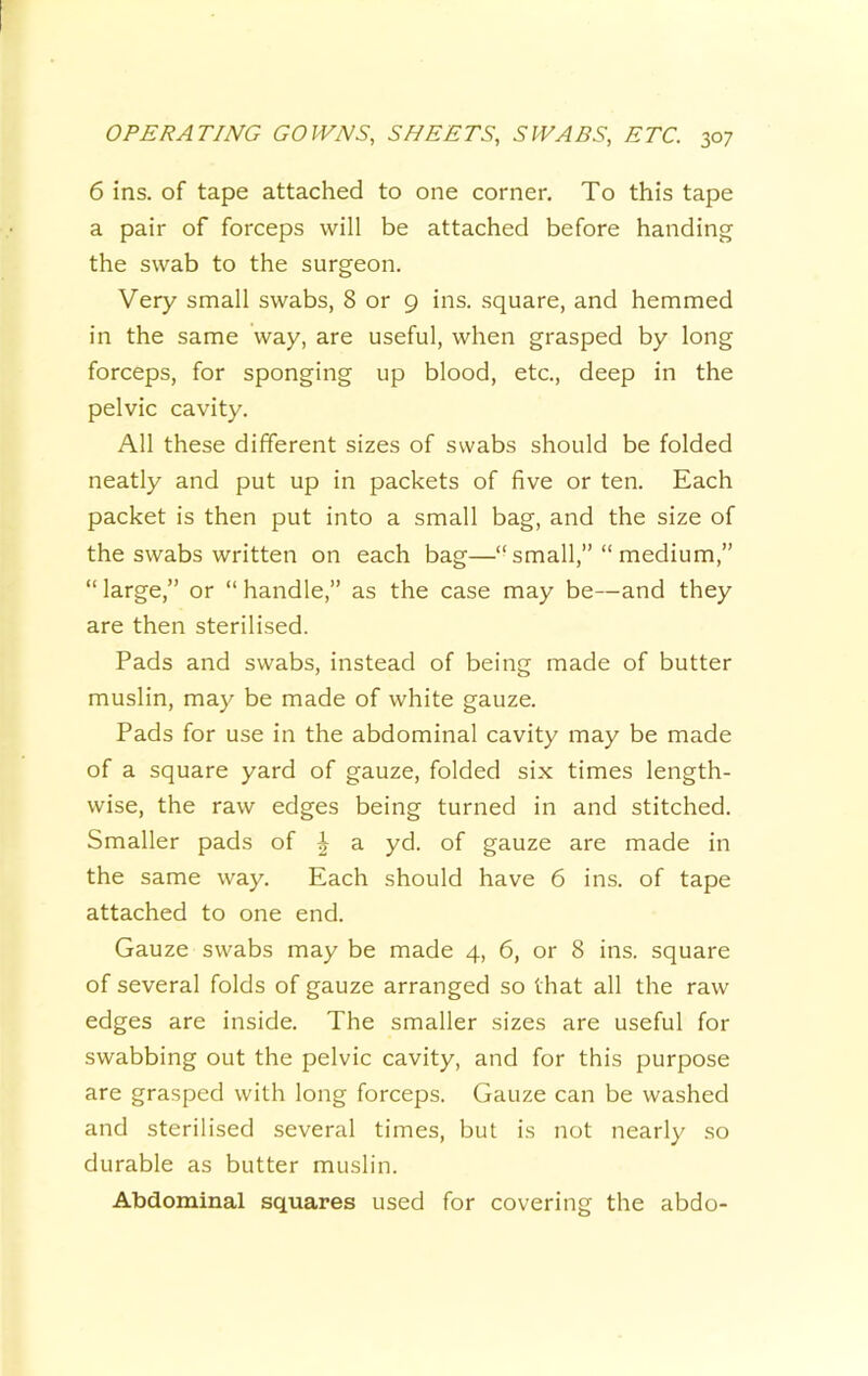 6 ins. of tape attached to one corner. To this tape a pair of forceps will be attached before handing the swab to the surgeon. Very small swabs, 8 or 9 ins. square, and hemmed in the same way, are useful, when grasped by long forceps, for sponging up blood, etc., deep in the pelvic cavity. All these different sizes of swabs should be folded neatly and put up in packets of five or ten. Each packet is then put into a small bag, and the size of the swabs written on each bag—“ small,” “ medium,” “large,” or “handle,” as the case may be—and they are then sterilised. Pads and swabs, instead of being made of butter muslin, may be made of white gauze. Pads for use in the abdominal cavity may be made of a square yard of gauze, folded six times length- wise, the raw edges being turned in and stitched. Smaller pads of | a yd. of gauze are made in the same way. Each should have 6 ins. of tape attached to one end. Gauze swabs may be made 4, 6, or 8 ins. square of several folds of gauze arranged so that all the raw edges are inside. The smaller sizes are useful for swabbing out the pelvic cavity, and for this purpose are grasped with long forceps. Gauze can be washed and sterilised several times, but is not nearly so durable as butter muslin. Abdominal squares used for covering the abdo-