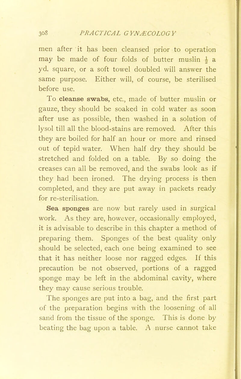 men after it has been cleansed jorior to operation may be made of four folds of butter muslin J a yd. square, or a soft towel doubled will answer the same purpose. Either will, of course, be sterilised before use. To cleanse swabs, etc., made of butter muslin or gauze, they should be soaked in cold water as soon after use as possible, then washed in a solution of lysol till all the blood-stains are removed. After this they are boiled for half an hour or more and rinsed out of tepid water. When half dry they should be stretched and folded on a table. By so doing the creases can all be removed, and the swabs look as if they had been ironed. The drying process is then completed, and they are put away in packets ready for re-sterilisation. Sea sponges are now but rarely used in surgical work. As they are, however, occasionally employed, it is advisable to describe in this chapter a method of preparing them. Sponges of the best quality only should be selected, each one being examined to see that it has neither loose nor ragged edges. If this precaution be not observed, portions of a ragged sponge may be left in the abdominal cavity, where they may cause serious trouble. The sponges are put into a bag, and the first part of the preparation begins with the loosening of all sand from the tissue of the sponge. This is done by beating the bag upon a table. A nurse cannot take