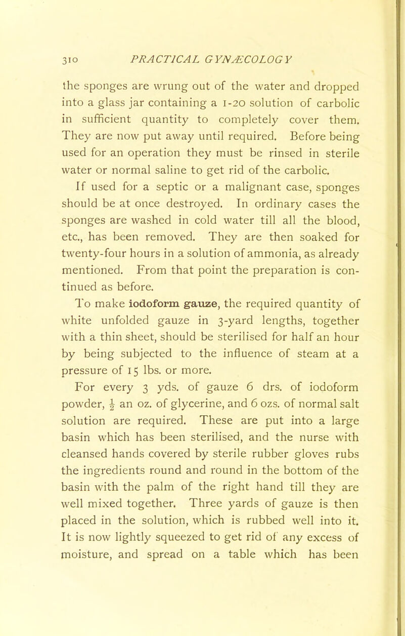 the sponges are wrung out of the water and dropped into a glass jar containing a 1-20 solution of carbolic in sufficient quantity to completely cover them. They are now put away until required. Before being used for an operation they must be rinsed in sterile water or normal saline to get rid of the carbolic. If used for a septic or a malignant case, sponges should be at once destroyed. In ordinary cases the sponges are washed in cold water till all the blood, etc., has been removed. They are then soaked for twenty-four hours in a solution of ammonia, as already mentioned. From that point the preparation is con- tinued as before. To make iodoform gauze, the required quantity of white unfolded gauze in 3-yard lengths, together with a thin sheet, should be sterilised for half an hour by being subjected to the influence of steam at a pressure of 15 lbs. or more. For every 3 yds. of gauze 6 drs. of iodoform powder, \ an oz. of glycerine, and 6 ozs. of normal salt solution are required. These are put into a large basin which has been sterilised, and the nurse with cleansed hands covered by sterile rubber gloves rubs the ingredients round and round in the bottom of the basin with the palm of the right hand till they are well mixed together. Three yards of gauze is then placed in the solution, which is rubbed well into it. It is now lightly squeezed to get rid of any excess of moisture, and spread on a table which has been