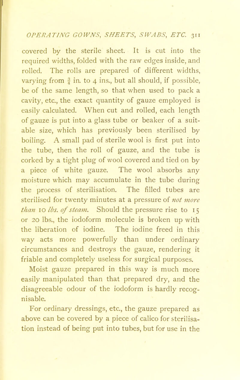 covered by the sterile sheet. It is cut into the required widths, folded with the raw edges inside, and rolled. The rolls are prepared of different widths, varying from f in. to 4 ins., but all should, if possible, be of the same length, so that when used to pack a cavity, etc., the exact quantity of gauze employed is easily calculated. When cut and rolled, each length of gauze is put into a glass tube or beaker of a suit- able size, which has previously been sterilised by boiling. A small pad of sterile wool is first put into the tube, then the roll of gauze, and the tube is corked by a tight plug of v/ool covered and tied on by a piece of white gauze. The wool absorbs any moisture which may accumulate in the tube during the process of sterilisation. The filled tubes are sterilised for twenty minutes at a pressure of not more than 10 lbs. of steam. Should the pressure rise to 15 or 20 lbs., the iodoform molecule is broken up with the liberation of iodine. The iodine freed in this way acts more powerfully than under ordinary circumstances and destroys the gauze, rendering it friable and completely useless for surgical purposes. Moist gauze prepared in this way is much more easily manipulated than that prepared dry, and the disagreeable odour of the iodoform is hardly recog- nisable. For ordinary dressings, etc., the gauze prepared as above can be covered by a piece of calico for sterilisa- tion instead of being put into tubes, but for use in the