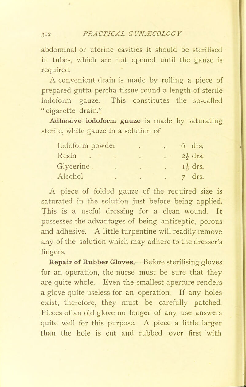 abdominal or uterine cavities it should be sterilised in tubes, which are not opened until the gauze is required. A convenient drain is made by rolling a piece of prepared gutta-percha tissue round a length of sterile iodoform gauze. This constitutes the so-called “ cigarette drain.” Adhesive iodoform gauze is made by saturating sterile, white gauze in a solution of Iodoform powder . . 6 drs. Resin . . . .2^ drs. Glycerine . . . drs. Alcohol . . .7 drs. A piece of folded gauze of the required size is saturated in the solution just before being applied. This is a useful dressing for a clean wound. It possesses the advantages of being antiseptic, porous and adhesive. A little turpentine will readily remove any of the solution which may adhere to the dresser’s fingers. Repair of Rubber Gloves.—Before sterilising gloves for an operation, the nurse must be sure that they are quite whole. Even the smallest aperture renders a glove quite useless for an operation. If any holes exist, therefore, they must be carefully patched. Pieces of an old glove no longer of any use answers quite well for this purpose. A piece a little larger than the hole is cut and rubbed over first with